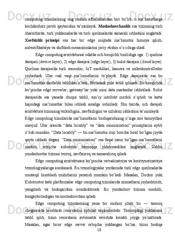 computing   tizimlarining   eng   muhim   afzalliklaridan   biri   bo’lib,   u   ma’lumotlarga
kechikishsiz javob qaytarishni ta’minlaydi.   Moslashuvchanlik   esa tizimning turli
sharoitlarda, turli yuklamalarda va turli qurilmalarda samarali ishlashini anglatadi.
Xavfsizlik   prinsipi   esa   har   bir   edge   nuqtada   ma’lumotni   himoya   qilish,
autentifikatsiya va shifrlash mexanizmlarini joriy etishni o’z ichiga oladi.
Edge computing arxitekturasi odatda uch bosqichli tuzilishga ega: 1) qurilma
darajasi (device layer), 2) edge darajasi (edge layer), 3) bulut darajasi (cloud layer).
Qurilma   darajasida   turli   sensorlar,   IoT   modullari,   kamera   va   mikrokontrollerlar
joylashadi.   Ular   real   vaqt   ma’lumotlarini   to’playdi.   Edge   darajasida   esa   bu
ma’lumotlar dastlabki tahlildan o’tadi, filtrlanadi yoki tahlil qilinadi. Bu bosqichda
ko’pincha   edge   serverlar,   gateway’lar   yoki   mini   data   markazlar   ishlatiladi.   Bulut
darajasida   esa   yanada   chuqur   tahlil,   sun’iy   intellekt   modeli   o’qitish   va   katta
hajmdagi   ma’lumotlar   bilan   ishlash   amalga   oshiriladi.   Shu   tarzda,   uch   darajali
arxitektura tizimning tezkorligini, xavfsizligini va uzluksiz ishlashini ta’minlaydi.
Edge   computing   tizimlarida   ma’lumotlarni   boshqarishning   o’ziga   xos   tamoyillari
mavjud.   Ular   orasida   “data   locality”   va   “data   minimization”   prinsiplarini   aytib
o’tish mumkin. “Data locality” — bu ma’lumotni iloji boricha hosil bo’lgan joyda
qayta   ishlash   degani.   “Data   minimization”   esa   faqat   zarur   bo’lgan   ma’lumotlarni
uzatish,   ortiqcha   axborotni   tarmoqqa   yubormaslikni   anglatadi.   Ushbu
yondashuvlar tizimni tezroq, xavfsizroq va samaraliroq qiladi.
Edge computing arxitekturasi ko’pincha virtualizatsiya va konteynerizatsiya
texnologiyalariga asoslanadi. Bu texnologiyalar yordamida turli edge qurilmalarda
mustaqil   hisoblash   muhitlarini   yaratish   mumkin   bo’ladi.   Masalan,   Docker   yoki
Kubernetes kabi platformalar edge computing tizimlarida xizmatlarni joylashtirish,
yangilash   va   boshqarishni   osonlashtiradi.   Bu   yondashuv   tizimni   modulli,
kengaytiriladigan va moslashuvchan qiladi.
Edge   computing   tizimlarining   yana   bir   muhim   jihati   bu   —   tarmoq
chegarasida   hisoblash   resurslarini   optimal   taqsimlashdir.   Tarmoqdagi   yuklamani
tahlil   qilib,   tizim   resurslarni   avtomatik   ravishda   kerakli   joyga   yo’naltiradi.
Masalan,   agar   biror   edge   server   ortiqcha   yuklangan   bo’lsa,   tizim   boshqa
16 