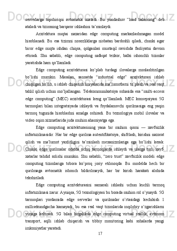 serverlarga   topshiriqni   avtomatik   uzatadi.   Bu   yondashuv   “load   balancing”   deb
ataladi va tizimning barqaror ishlashini ta’minlaydi.
Arxitektura   nuqtai   nazaridan   edge   computing   markazlashmagan   model
hisoblanadi.   Bu   esa   tizimni   nosozliklarga   nisbatan   bardoshli   qiladi,   chunki   agar
biror   edge   nuqta   ishdan   chiqsa,   qolganlari   mustaqil   ravishda   faoliyatni   davom
ettiradi.   Shu   sababli,   edge   computing   nafaqat   tezkor,   balki   ishonchli   tizimlar
yaratishda ham qo’llaniladi.
Edge   computing   arxitekturasi   ko’plab   turdagi   ilovalarga   moslashtirilgan
bo’lishi   mumkin.   Masalan,   sanoatda   “industrial   edge”   arxitekturasi   ishlab
chiqilgan bo’lib, u ishlab chiqarish liniyalarida ma’lumotlarni to’plash va real vaqt
tahlil qilish uchun mo’ljallangan. Telekommunikatsiya sohasida esa “multi-access
edge   computing”   (MEC)   arxitekturasi   keng   qo’llaniladi.   MEC   konsepsiyasi   5G
tarmoqlari   bilan   integratsiyada   ishlaydi   va   foydalanuvchi   qurilmasiga   eng   yaqin
tarmoq   tugunida   hisoblashni   amalga   oshiradi.   Bu   texnologiya   mobil   ilovalar   va
video oqim xizmatlarida juda muhim ahamiyatga ega.
Edge   computing   arxitekturasining   yana   bir   muhim   qismi   —   xavfsizlik
infratuzilmasidir. Har  bir  edge qurilma autentifikatsiya, shifrlash, kirishni  nazorat
qilish   va   ma’lumot   yaxlitligini   ta’minlash   mexanizmlariga   ega   bo’lishi   kerak.
Chunki   edge   qurilmalar   odatda   ochiq   tarmoqlarda   ishlaydi   va   ularga   turli   xavf-
xatarlar   tahdid   solishi   mumkin.   Shu   sababli,   “zero   trust”   xavfsizlik   modeli   edge
computing   tizimlariga   tobora   ko’proq   joriy   etilmoqda.   Bu   modelda   hech   bir
qurilmaga   avtomatik   ishonch   bildirilmaydi,   har   bir   kirish   harakati   alohida
tekshiriladi.
Edge   computing   arxitekturasini   samarali   ishlashi   uchun   kuchli   tarmoq
infratuzilmasi zarur. Ayniqsa, 5G texnologiyasi bu borada muhim rol o’ynaydi. 5G
tarmoqlari   yordamida   edge   serverlar   va   qurilmalar   o’rtasidagi   kechikish   1
millisekundgacha   kamayadi,   bu   esa   real   vaqt   tizimlarida   inqilobiy   o’zgarishlarni
yuzaga   keltiradi.   5G   bilan   birgalikda   edge   computing   virtual   reallik,   avtonom
transport,   aqlli   ishlab   chiqarish   va   tibbiy   monitoring   kabi   sohalarda   yangi
imkoniyatlar yaratadi.
17 
