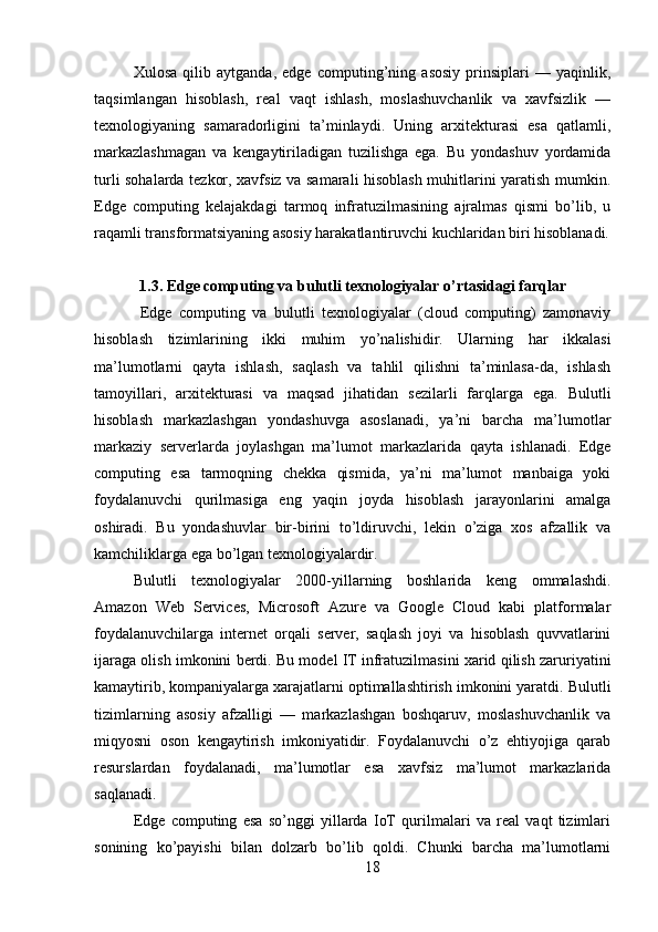 Xulosa   qilib   aytganda,   edge   computing’ning   asosiy   prinsiplari   —   yaqinlik,
taqsimlangan   hisoblash,   real   vaqt   ishlash,   moslashuvchanlik   va   xavfsizlik   —
texnologiyaning   samaradorligini   ta’minlaydi.   Uning   arxitekturasi   esa   qatlamli,
markazlashmagan   va   kengaytiriladigan   tuzilishga   ega.   Bu   yondashuv   yordamida
turli sohalarda tezkor, xavfsiz va samarali hisoblash muhitlarini yaratish mumkin.
Edge   computing   kelajakdagi   tarmoq   infratuzilmasining   ajralmas   qismi   bo’lib,   u
raqamli transformatsiyaning asosiy harakatlantiruvchi kuchlaridan biri hisoblanadi.
1.3. Edge computing va bulutli texnologiyalar o’rtasidagi farqlar
  Edge   computing   va   bulutli   texnologiyalar   (cloud   computing)   zamonaviy
hisoblash   tizimlarining   ikki   muhim   yo’nalishidir.   Ularning   har   ikkalasi
ma’lumotlarni   qayta   ishlash,   saqlash   va   tahlil   qilishni   ta’minlasa-da,   ishlash
tamoyillari,   arxitekturasi   va   maqsad   jihatidan   sezilarli   farqlarga   ega.   Bulutli
hisoblash   markazlashgan   yondashuvga   asoslanadi,   ya’ni   barcha   ma’lumotlar
markaziy   serverlarda   joylashgan   ma’lumot   markazlarida   qayta   ishlanadi.   Edge
computing   esa   tarmoqning   chekka   qismida,   ya’ni   ma’lumot   manbaiga   yoki
foydalanuvchi   qurilmasiga   eng   yaqin   joyda   hisoblash   jarayonlarini   amalga
oshiradi.   Bu   yondashuvlar   bir-birini   to’ldiruvchi,   lekin   o’ziga   xos   afzallik   va
kamchiliklarga ega bo’lgan texnologiyalardir.
Bulutli   texnologiyalar   2000-yillarning   boshlarida   keng   ommalashdi.
Amazon   Web   Services,   Microsoft   Azure   va   Google   Cloud   kabi   platformalar
foydalanuvchilarga   internet   orqali   server,   saqlash   joyi   va   hisoblash   quvvatlarini
ijaraga olish imkonini berdi. Bu model IT infratuzilmasini xarid qilish zaruriyatini
kamaytirib, kompaniyalarga xarajatlarni optimallashtirish imkonini yaratdi. Bulutli
tizimlarning   asosiy   afzalligi   —   markazlashgan   boshqaruv,   moslashuvchanlik   va
miqyosni   oson   kengaytirish   imkoniyatidir.   Foydalanuvchi   o’z   ehtiyojiga   qarab
resurslardan   foydalanadi,   ma’lumotlar   esa   xavfsiz   ma’lumot   markazlarida
saqlanadi.
Edge   computing   esa   so’nggi   yillarda   IoT   qurilmalari   va   real   vaqt   tizimlari
sonining   ko’payishi   bilan   dolzarb   bo’lib   qoldi.   Chunki   barcha   ma’lumotlarni
18 