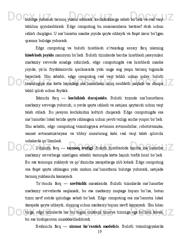 bulutga yuborish tarmoq yukini oshiradi, kechikishlarga sabab bo’ladi va real vaqt
tahlilini   qiyinlashtiradi.   Edge   computing   bu   muammolarni   bartaraf   etish   uchun
ishlab chiqilgan. U ma’lumotni manba joyida qayta ishlaydi va faqat zarur bo’lgan
qismini bulutga yuboradi.
Edge   computing   va   bulutli   hisoblash   o’rtasidagi   asosiy   farq   ularning
hisoblash joyida  namoyon bo’ladi. Bulutli tizimlarda barcha hisoblash jarayonlari
markaziy   serverda   amalga   oshiriladi,   edge   computingda   esa   hisoblash   manba
joyida,   ya’ni   foydalanuvchi   qurilmasida   yoki   unga   eng   yaqin   tarmoq   tugunida
bajariladi.   Shu   sababli,   edge   computing   real   vaqt   tahlili   uchun   qulay,   bulutli
texnologiya   esa   katta   hajmdagi   ma’lumotlarni   uzoq   muddatli   saqlash   va   chuqur
tahlil qilish uchun foydali.
Ikkinchi   farq   —   kechikish   darajasida .   Bulutli   tizimda   ma’lumotlarni
markaziy serverga yuborish, u yerda qayta ishlash va natijani qaytarish uchun vaqt
talab   etiladi.   Bu   jarayon   kechikishni   keltirib   chiqaradi.   Edge   computingda   esa
ma’lumotlar lokal tarzda qayta ishlangani uchun javob tezligi ancha yuqori bo’ladi.
Shu   sababli,   edge   computing   texnologiyasi   avtonom   avtomobillar,   robototexnika,
sanoat   avtomatizatsiyasi   va   tibbiy   monitoring   kabi   real   vaqt   talab   qiluvchi
sohalarda qo’llaniladi.
Uchinchi   farq   —   tarmoq   trafigi .   Bulutli   hisoblashda   barcha   ma’lumotlar
markaziy serverlarga uzatilgani sababli tarmoqda katta hajmli trafik hosil bo’ladi.
Bu esa tarmoqni yuklaydi va qo’shimcha xarajatlarga olib keladi. Edge computing
esa   faqat   qayta   ishlangan   yoki   muhim   ma’lumotlarni   bulutga   yuboradi,   natijada
tarmoq yuklanishi kamayadi.
To’rtinchi   farq   —   xavfsizlik   masalasida.   Bulutli   tizimlarda   ma’lumotlar
markaziy   serverlarda   saqlanadi,   bu   esa   markaziy   nuqtaga   hujum   bo’lsa,   butun
tizim   xavf   ostida   qolishiga   sabab   bo’ladi.   Edge   computing   esa   ma’lumotni   lokal
darajada qayta ishlaydi, shuning uchun markaziy hujum xavfi kamayadi. Shu bilan
birga, edge  tizimlarda har  bir  tugun mustaqil  himoya tizimiga ega bo’lishi  kerak,
bu esa boshqaruvni murakkablashtiradi.
Beshinchi   farq   —   xizmat   ko’rsatish   modeli da.   Bulutli   texnologiyalarda
19 
