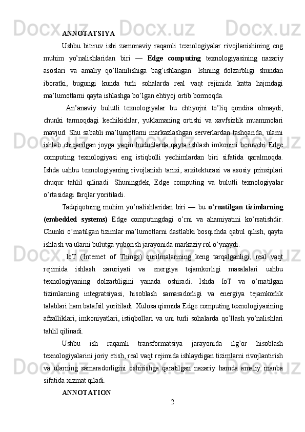 ANNOTATSIYA 
Ushbu   bitiruv   ishi   zamonaviy   raqamli   texnologiyalar   rivojlanishining   eng
muhim   yo’nalishlaridan   biri   —   Edge   computing   texnologiyasining   nazariy
asoslari   va   amaliy   qo’llanilishiga   bag’ishlangan.   Ishning   dolzarbligi   shundan
iboratki,   bugungi   kunda   turli   sohalarda   real   vaqt   rejimida   katta   hajmdagi
ma’lumotlarni qayta ishlashga bo’lgan ehtiyoj ortib bormoqda.
  An’anaviy   bulutli   texnologiyalar   bu   ehtiyojni   to’liq   qondira   olmaydi,
chunki   tarmoqdagi   kechikishlar,   yuklamaning   ortishi   va   xavfsizlik   muammolari
mavjud. Shu sababli  ma’lumotlarni  markazlashgan  serverlardan tashqarida, ularni
ishlab   chiqarilgan   joyga   yaqin   hududlarda   qayta   ishlash   imkonini   beruvchi   Edge
computing   texnologiyasi   eng   istiqbolli   yechimlardan   biri   sifatida   qaralmoqda.
Ishda   ushbu   texnologiyaning   rivojlanish   tarixi,   arxitekturasi   va   asosiy   prinsiplari
chuqur   tahlil   qilinadi.   Shuningdek,   Edge   computing   va   bulutli   texnologiyalar
o’rtasidagi farqlar yoritiladi. 
Tadqiqotning   muhim   yo’nalishlaridan   biri   —   bu   o’rnatilgan   tizimlarning
(embedded   systems)   Edge   computingdagi   o’rni   va   ahamiyatini   ko’rsatishdir.
Chunki o’rnatilgan tizimlar ma’lumotlarni dastlabki bosqichda qabul qilish, qayta
ishlash va ularni bulutga yuborish jarayonida markaziy rol o’ynaydi.
  IoT   (Internet   of   Things)   qurilmalarining   keng   tarqalganligi,   real   vaqt
rejimida   ishlash   zaruriyati   va   energiya   tejamkorligi   masalalari   ushbu
texnologiyaning   dolzarbligini   yanada   oshiradi.   Ishda   IoT   va   o’rnatilgan
tizimlarning   integratsiyasi,   hisoblash   samaradorligi   va   energiya   tejamkorlik
talablari ham batafsil yoritiladi. Xulosa qismida Edge computing texnologiyasining
afzalliklari,  imkoniyatlari,  istiqbollari  va   uni  turli   sohalarda  qo’llash  yo’nalishlari
tahlil qilinadi. 
Ushbu   ish   raqamli   transformatsiya   jarayonida   ilg’or   hisoblash
texnologiyalarini joriy etish, real vaqt rejimida ishlaydigan tizimlarni rivojlantirish
va   ularning   samaradorligini   oshirishga   qaratilgan   nazariy   hamda   amaliy   manba
sifatida xizmat qiladi.
ANNOTATION 
2 