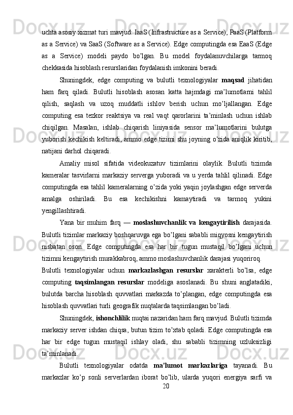 uchta asosiy xizmat turi mavjud: IaaS (Infrastructure as a Service), PaaS (Platform
as a Service) va SaaS (Software as a Service). Edge computingda esa EaaS (Edge
as   a   Service)   modeli   paydo   bo’lgan.   Bu   model   foydalanuvchilarga   tarmoq
chekkasida hisoblash resurslaridan foydalanish imkonini beradi.
Shuningdek,   edge   computing   va   bulutli   texnologiyalar   maqsad   jihatidan
ham   farq   qiladi.   Bulutli   hisoblash   asosan   katta   hajmdagi   ma’lumotlarni   tahlil
qilish,   saqlash   va   uzoq   muddatli   ishlov   berish   uchun   mo’ljallangan.   Edge
computing   esa   tezkor   reaktsiya   va   real   vaqt   qarorlarini   ta’minlash   uchun   ishlab
chiqilgan.   Masalan,   ishlab   chiqarish   liniyasida   sensor   ma’lumotlarini   bulutga
yuborish kechikish keltiradi, ammo edge tizimi shu joyning o’zida aniqlik kiritib,
natijani darhol chiqaradi.
Amaliy   misol   sifatida   videokuzatuv   tizimlarini   olaylik.   Bulutli   tizimda
kameralar   tasvirlarni   markaziy   serverga  yuboradi   va   u   yerda   tahlil   qilinadi.   Edge
computingda esa tahlil kameralarning o’zida yoki yaqin joylashgan edge serverda
amalga   oshiriladi.   Bu   esa   kechikishni   kamaytiradi   va   tarmoq   yukini
yengillashtiradi.
Yana   bir   muhim   farq   —   moslashuvchanlik   va   kengaytirilish   darajasida.
Bulutli tizimlar markaziy boshqaruvga ega bo’lgani sababli miqyosni kengaytirish
nisbatan   oson.   Edge   computingda   esa   har   bir   tugun   mustaqil   bo’lgani   uchun
tizimni kengaytirish murakkabroq, ammo moslashuvchanlik darajasi yuqoriroq.
Bulutli   texnologiyalar   uchun   markazlashgan   resurslar   xarakterli   bo’lsa,   edge
computing   taqsimlangan   resurslar   modeliga   asoslanadi.   Bu   shuni   anglatadiki,
bulutda   barcha   hisoblash   quvvatlari   markazda   to’plangan,   edge   computingda   esa
hisoblash quvvatlari turli geografik nuqtalarda taqsimlangan bo’ladi.
Shuningdek,  ishonchlilik  nuqtai nazaridan ham farq mavjud. Bulutli tizimda
markaziy server ishdan chiqsa, butun tizim to’xtab qoladi. Edge computingda esa
har   bir   edge   tugun   mustaqil   ishlay   oladi,   shu   sababli   tizimning   uzluksizligi
ta’minlanadi.
Bulutli   texnologiyalar   odatda   ma’lumot   markazlariga   tayanadi.   Bu
markazlar   ko’p   sonli   serverlardan   iborat   bo’lib,   ularda   yuqori   energiya   sarfi   va
20 