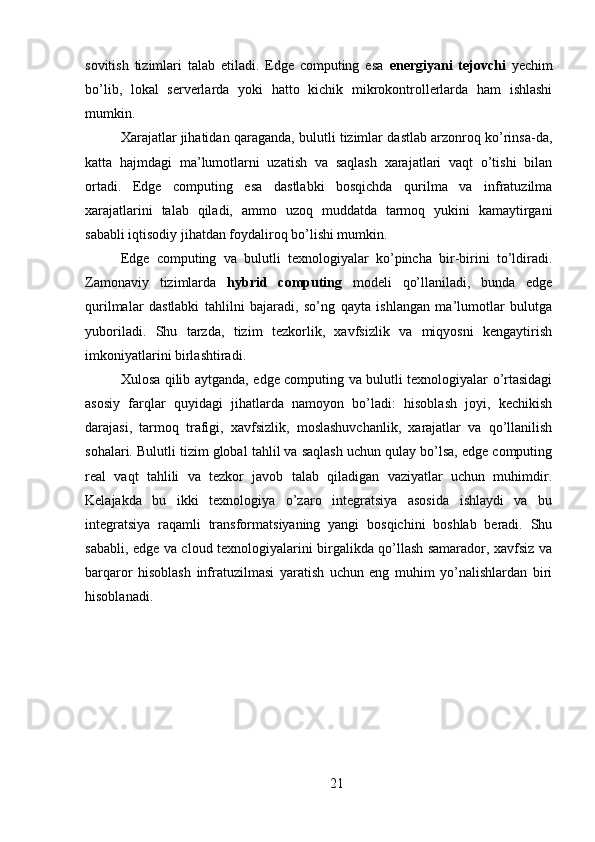 sovitish   tizimlari   talab   etiladi.   Edge   computing   esa   energiyani   tejovchi   yechim
bo’lib,   lokal   serverlarda   yoki   hatto   kichik   mikrokontrollerlarda   ham   ishlashi
mumkin.
Xarajatlar jihatidan qaraganda, bulutli tizimlar dastlab arzonroq ko’rinsa-da,
katta   hajmdagi   ma’lumotlarni   uzatish   va   saqlash   xarajatlari   vaqt   o’tishi   bilan
ortadi.   Edge   computing   esa   dastlabki   bosqichda   qurilma   va   infratuzilma
xarajatlarini   talab   qiladi,   ammo   uzoq   muddatda   tarmoq   yukini   kamaytirgani
sababli iqtisodiy jihatdan foydaliroq bo’lishi mumkin.
Edge   computing   va   bulutli   texnologiyalar   ko’pincha   bir-birini   to’ldiradi.
Zamonaviy   tizimlarda   hybrid   computing   modeli   qo’llaniladi,   bunda   edge
qurilmalar   dastlabki   tahlilni   bajaradi,   so’ng   qayta   ishlangan   ma’lumotlar   bulutga
yuboriladi.   Shu   tarzda,   tizim   tezkorlik,   xavfsizlik   va   miqyosni   kengaytirish
imkoniyatlarini birlashtiradi.
Xulosa qilib aytganda, edge computing va bulutli texnologiyalar o’rtasidagi
asosiy   farqlar   quyidagi   jihatlarda   namoyon   bo’ladi:   hisoblash   joyi,   kechikish
darajasi,   tarmoq   trafigi,   xavfsizlik,   moslashuvchanlik,   xarajatlar   va   qo’llanilish
sohalari. Bulutli tizim global tahlil va saqlash uchun qulay bo’lsa, edge computing
real   vaqt   tahlili   va   tezkor   javob   talab   qiladigan   vaziyatlar   uchun   muhimdir.
Kelajakda   bu   ikki   texnologiya   o’zaro   integratsiya   asosida   ishlaydi   va   bu
integratsiya   raqamli   transformatsiyaning   yangi   bosqichini   boshlab   beradi.   Shu
sababli, edge va cloud texnologiyalarini birgalikda qo’llash samarador, xavfsiz va
barqaror   hisoblash   infratuzilmasi   yaratish   uchun   eng   muhim   yo’nalishlardan   biri
hisoblanadi.
21 