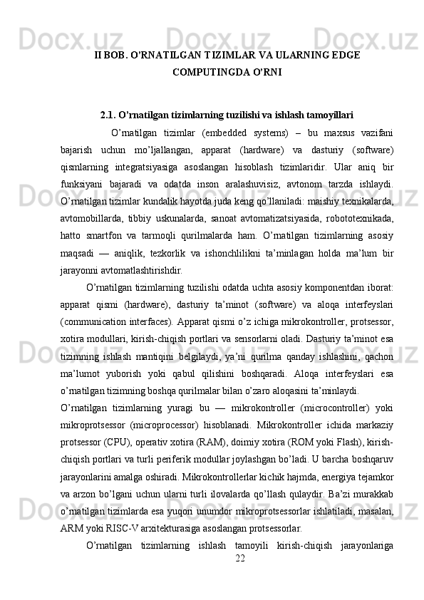II BOB. O’RNATILGAN TIZIMLAR VA ULARNING EDGE
COMPUTINGDA O’RNI
2.1. O’rnatilgan tizimlarning tuzilishi va ishlash tamoyillari
O’rnatilgan   tizimlar   (embedded   systems)   –   bu   maxsus   vazifani
bajarish   uchun   mo’ljallangan,   apparat   (hardware)   va   dasturiy   (software)
qismlarning   integratsiyasiga   asoslangan   hisoblash   tizimlaridir.   Ular   aniq   bir
funksiyani   bajaradi   va   odatda   inson   aralashuvisiz,   avtonom   tarzda   ishlaydi.
O’rnatilgan tizimlar kundalik hayotda juda keng qo’llaniladi: maishiy texnikalarda,
avtomobillarda,   tibbiy   uskunalarda,   sanoat   avtomatizatsiyasida,   robototexnikada,
hatto   smartfon   va   tarmoqli   qurilmalarda   ham.   O’rnatilgan   tizimlarning   asosiy
maqsadi   —   aniqlik,   tezkorlik   va   ishonchlilikni   ta’minlagan   holda   ma’lum   bir
jarayonni avtomatlashtirishdir.
O’rnatilgan tizimlarning tuzilishi odatda uchta asosiy komponentdan iborat:
apparat   qismi   (hardware),   dasturiy   ta’minot   (software)   va   aloqa   interfeyslari
(communication interfaces). Apparat qismi o’z ichiga mikrokontroller, protsessor,
xotira modullari, kirish-chiqish portlari va sensorlarni oladi. Dasturiy ta’minot esa
tizimning   ishlash   mantiqini   belgilaydi,   ya’ni   qurilma   qanday   ishlashini,   qachon
ma’lumot   yuborish   yoki   qabul   qilishini   boshqaradi.   Aloqa   interfeyslari   esa
o’rnatilgan tizimning boshqa qurilmalar bilan o’zaro aloqasini ta’minlaydi.
O’rnatilgan   tizimlarning   yuragi   bu   —   mikrokontroller   (microcontroller)   yoki
mikroprotsessor   (microprocessor)   hisoblanadi.   Mikrokontroller   ichida   markaziy
protsessor (CPU), operativ xotira (RAM), doimiy xotira (ROM yoki Flash), kirish-
chiqish portlari va turli periferik modullar joylashgan bo’ladi. U barcha boshqaruv
jarayonlarini amalga oshiradi. Mikrokontrollerlar kichik hajmda, energiya tejamkor
va arzon bo’lgani  uchun  ularni  turli  ilovalarda qo’llash qulaydir. Ba’zi  murakkab
o’rnatilgan tizimlarda esa yuqori unumdor mikroprotsessorlar ishlatiladi, masalan,
ARM yoki RISC-V arxitekturasiga asoslangan protsessorlar.
O’rnatilgan   tizimlarning   ishlash   tamoyili   kirish-chiqish   jarayonlariga
22 