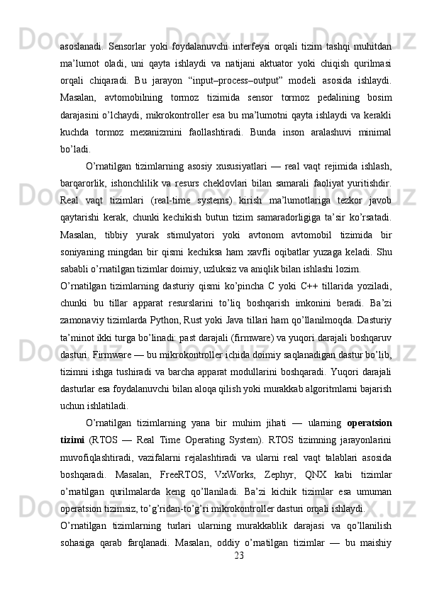 asoslanadi.   Sensorlar   yoki   foydalanuvchi   interfeysi   orqali   tizim   tashqi   muhitdan
ma’lumot   oladi,   uni   qayta   ishlaydi   va   natijani   aktuator   yoki   chiqish   qurilmasi
orqali   chiqaradi.   Bu   jarayon   “input–process–output”   modeli   asosida   ishlaydi.
Masalan,   avtomobilning   tormoz   tizimida   sensor   tormoz   pedalining   bosim
darajasini  o’lchaydi, mikrokontroller  esa  bu ma’lumotni  qayta ishlaydi  va kerakli
kuchda   tormoz   mexanizmini   faollashtiradi.   Bunda   inson   aralashuvi   minimal
bo’ladi.
O’rnatilgan   tizimlarning   asosiy   xususiyatlari   —   real   vaqt   rejimida   ishlash,
barqarorlik,   ishonchlilik   va   resurs   cheklovlari   bilan   samarali   faoliyat   yuritishdir.
Real   vaqt   tizimlari   (real-time   systems)   kirish   ma’lumotlariga   tezkor   javob
qaytarishi   kerak,   chunki   kechikish   butun   tizim   samaradorligiga   ta’sir   ko’rsatadi.
Masalan,   tibbiy   yurak   stimulyatori   yoki   avtonom   avtomobil   tizimida   bir
soniyaning   mingdan   bir   qismi   kechiksa   ham   xavfli   oqibatlar   yuzaga   keladi.   Shu
sababli o’rnatilgan tizimlar doimiy, uzluksiz va aniqlik bilan ishlashi lozim.
O’rnatilgan   tizimlarning   dasturiy   qismi   ko’pincha   C   yoki   C++   tillarida   yoziladi,
chunki   bu   tillar   apparat   resurslarini   to’liq   boshqarish   imkonini   beradi.   Ba’zi
zamonaviy tizimlarda Python, Rust yoki Java tillari ham qo’llanilmoqda. Dasturiy
ta’minot ikki turga bo’linadi: past darajali (firmware) va yuqori darajali boshqaruv
dasturi. Firmware — bu mikrokontroller ichida doimiy saqlanadigan dastur bo’lib,
tizimni   ishga   tushiradi   va   barcha   apparat   modullarini   boshqaradi.   Yuqori   darajali
dasturlar esa foydalanuvchi bilan aloqa qilish yoki murakkab algoritmlarni bajarish
uchun ishlatiladi.
O’rnatilgan   tizimlarning   yana   bir   muhim   jihati   —   ularning   operatsion
tizimi   (RTOS   —   Real   Time   Operating   System).   RTOS   tizimning   jarayonlarini
muvofiqlashtiradi,   vazifalarni   rejalashtiradi   va   ularni   real   vaqt   talablari   asosida
boshqaradi.   Masalan,   FreeRTOS,   VxWorks,   Zephyr,   QNX   kabi   tizimlar
o’rnatilgan   qurilmalarda   keng   qo’llaniladi.   Ba’zi   kichik   tizimlar   esa   umuman
operatsion tizimsiz, to’g’ridan-to’g’ri mikrokontroller dasturi orqali ishlaydi.
O’rnatilgan   tizimlarning   turlari   ularning   murakkablik   darajasi   va   qo’llanilish
sohasiga   qarab   farqlanadi.   Masalan,   oddiy   o’rnatilgan   tizimlar   —   bu   maishiy
23 