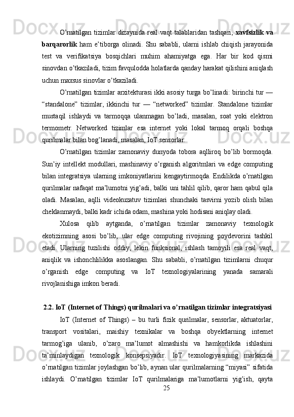 O’rnatilgan  tizimlar   dizaynida  real   vaqt   talablaridan  tashqari,   xavfsizlik   va
barqarorlik   ham   e’tiborga   olinadi.   Shu   sababli,   ularni   ishlab   chiqish   jarayonida
test   va   verifikatsiya   bosqichlari   muhim   ahamiyatga   ega.   Har   bir   kod   qismi
sinovdan o’tkaziladi, tizim favqulodda holatlarda qanday harakat qilishini aniqlash
uchun maxsus sinovlar o’tkaziladi.
O’rnatilgan tizimlar arxitekturasi ikki asosiy turga bo’linadi: birinchi tur —
“standalone”   tizimlar,   ikkinchi   tur   —   “networked”   tizimlar.   Standalone   tizimlar
mustaqil   ishlaydi   va   tarmoqqa   ulanmagan   bo’ladi,   masalan,   soat   yoki   elektron
termometr.   Networked   tizimlar   esa   internet   yoki   lokal   tarmoq   orqali   boshqa
qurilmalar bilan bog’lanadi, masalan, IoT sensorlar.
O’rnatilgan   tizimlar   zamonaviy   dunyoda   tobora   aqlliroq   bo’lib   bormoqda.
Sun’iy   intellekt   modullari,   mashinaviy   o’rganish   algoritmlari   va   edge   computing
bilan   integratsiya   ularning   imkoniyatlarini   kengaytirmoqda.   Endilikda   o’rnatilgan
qurilmalar nafaqat ma’lumotni yig’adi, balki uni tahlil qilib, qaror ham qabul qila
oladi.   Masalan,   aqlli   videokuzatuv   tizimlari   shunchaki   tasvirni   yozib   olish   bilan
cheklanmaydi, balki kadr ichida odam, mashina yoki hodisani aniqlay oladi.
Xulosa   qilib   aytganda,   o’rnatilgan   tizimlar   zamonaviy   texnologik
ekotizimning   asosi   bo’lib,   ular   edge   computing   rivojining   poydevorini   tashkil
etadi.   Ularning   tuzilishi   oddiy,   lekin   funksional,   ishlash   tamoyili   esa   real   vaqt,
aniqlik   va   ishonchlilikka   asoslangan.   Shu   sababli,   o’rnatilgan   tizimlarni   chuqur
o’rganish   edge   computing   va   IoT   texnologiyalarining   yanada   samarali
rivojlanishiga imkon beradi.
2.2. IoT (Internet of Things) qurilmalari va o’rnatilgan tizimlar integratsiyasi
IoT   (Internet   of   Things)   –   bu   turli   fizik   qurilmalar,   sensorlar,   aktuatorlar,
transport   vositalari,   maishiy   texnikalar   va   boshqa   obyektlarning   internet
tarmog’iga   ulanib,   o’zaro   ma’lumot   almashishi   va   hamkorlikda   ishlashini
ta’minlaydigan   texnologik   konsepsiyadir.   IoT   texnologiyasining   markazida
o’rnatilgan tizimlar joylashgan bo’lib, aynan ular qurilmalarning “miyasi” sifatida
ishlaydi.   O’rnatilgan   tizimlar   IoT   qurilmalariga   ma’lumotlarni   yig’ish,   qayta
25 