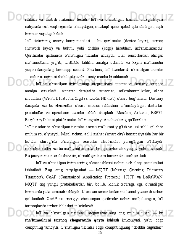 ishlash   va   uzatish   imkonini   beradi.   IoT   va   o’rnatilgan   tizimlar   integratsiyasi
natijasida real vaqt rejimida ishlaydigan, mustaqil qaror qabul qila oladigan, aqlli
tizimlar vujudga keladi.
IoT   tizimining   asosiy   komponentlari   –   bu   qurilmalar   (device   layer),   tarmoq
(network   layer)   va   bulutli   yoki   chekka   (edge)   hisoblash   infratuzilmasidir.
Qurilmalar   qatlamida   o’rnatilgan   tizimlar   ishlaydi.   Ular   sensorlardan   olingan
ma’lumotlarni   yig’ib,   dastlabki   tahlilni   amalga   oshiradi   va   keyin   ma’lumotni
yuqori darajadagi tarmoqqa uzatadi. Shu bois, IoT tizimlarida o’rnatilgan tizimlar
— axborot oqimini shakllantiruvchi asosiy manba hisoblanadi.
IoT   va   o’rnatilgan   tizimlarning   integratsiyasi   apparat   va   dasturiy   darajada
amalga   oshiriladi.   Apparat   darajasida   sensorlar,   mikrokontrollerlar,   aloqa
modullari (Wi-Fi, Bluetooth, ZigBee, LoRa, NB-IoT) o’zaro bog’lanadi. Dasturiy
darajada   esa   bu   elementlar   o’zaro   sinxron   ishlashini   ta’minlaydigan   dasturlar,
protokollar   va   operatsion   tizimlar   ishlab   chiqiladi.   Masalan,   Arduino,   ESP32,
Raspberry Pi kabi platformalar IoT integratsiyasi uchun keng qo’llaniladi.
IoT tizimlarida o’rnatilgan tizimlar asosan  ma’lumot yig’ish va uni tahlil qilishda
muhim rol o’ynaydi. Misol uchun, aqlli shahar (smart city) konsepsiyasida har bir
ko’cha   chirog’ida   o’rnatilgan   sensorlar   atrof-muhit   yorug’ligini   o’lchaydi,
mikrokontroller esa bu ma’lumot asosida chiroqni avtomatik yoqadi yoki o’chiradi.
Bu jarayon inson aralashuvisiz, o’rnatilgan tizim tomonidan boshqariladi.
IoT va o’rnatilgan tizimlarning o’zaro ishlashi uchun turli aloqa protokollari
ishlatiladi.   Eng   keng   tarqalganlari   —   MQTT   (Message   Queuing   Telemetry
Transport),   CoAP   (Constrained   Application   Protocol),   HTTP   va   LoRaWAN.
MQTT   eng   yengil   protokollardan   biri   bo’lib,   kichik   xotiraga   ega   o’rnatilgan
tizimlarda juda samarali ishlaydi. U asosan sensorlardan ma’lumot yuborish uchun
qo’llaniladi.   CoAP   esa   energiya   cheklangan   qurilmalar   uchun   mo’ljallangan,   IoT
tarmoqlarida tezkor ishlashni ta’minlaydi.
IoT   va   o’rnatilgan   tizimlar   integratsiyasining   eng   muhim   jihati   —   bu
ma’lumotlarni   tarmoq   chegarasida   qayta   ishlash   imkoniyati,   ya’ni   edge
computing   tamoyili.   O’rnatilgan   tizimlar   edge   computingning   “chekka   tugunlari”
26 
