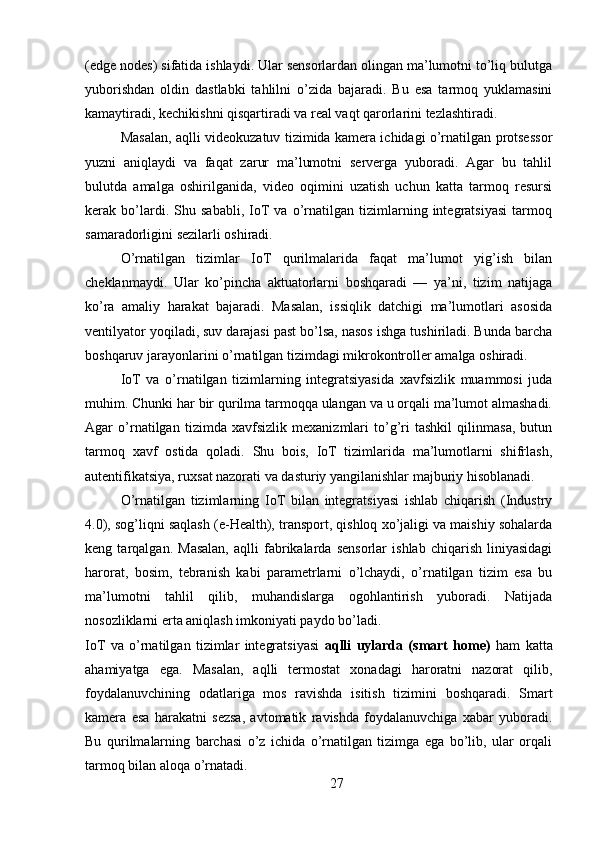 (edge nodes) sifatida ishlaydi. Ular sensorlardan olingan ma’lumotni to’liq bulutga
yuborishdan   oldin   dastlabki   tahlilni   o’zida   bajaradi.   Bu   esa   tarmoq   yuklamasini
kamaytiradi, kechikishni qisqartiradi va real vaqt qarorlarini tezlashtiradi.
Masalan, aqlli videokuzatuv tizimida kamera ichidagi o’rnatilgan protsessor
yuzni   aniqlaydi   va   faqat   zarur   ma’lumotni   serverga   yuboradi.   Agar   bu   tahlil
bulutda   amalga   oshirilganida,   video   oqimini   uzatish   uchun   katta   tarmoq   resursi
kerak   bo’lardi.   Shu   sababli,   IoT   va   o’rnatilgan   tizimlarning   integratsiyasi   tarmoq
samaradorligini sezilarli oshiradi.
O’rnatilgan   tizimlar   IoT   qurilmalarida   faqat   ma’lumot   yig’ish   bilan
cheklanmaydi.   Ular   ko’pincha   aktuatorlarni   boshqaradi   —   ya’ni,   tizim   natijaga
ko’ra   amaliy   harakat   bajaradi.   Masalan,   issiqlik   datchigi   ma’lumotlari   asosida
ventilyator yoqiladi, suv darajasi past bo’lsa, nasos ishga tushiriladi. Bunda barcha
boshqaruv jarayonlarini o’rnatilgan tizimdagi mikrokontroller amalga oshiradi.
IoT   va   o’rnatilgan   tizimlarning   integratsiyasida   xavfsizlik   muammosi   juda
muhim. Chunki har bir qurilma tarmoqqa ulangan va u orqali ma’lumot almashadi.
Agar   o’rnatilgan   tizimda   xavfsizlik   mexanizmlari   to’g’ri   tashkil   qilinmasa,   butun
tarmoq   xavf   ostida   qoladi.   Shu   bois,   IoT   tizimlarida   ma’lumotlarni   shifrlash,
autentifikatsiya, ruxsat nazorati va dasturiy yangilanishlar majburiy hisoblanadi.
O’rnatilgan   tizimlarning   IoT   bilan   integratsiyasi   ishlab   chiqarish   (Industry
4.0), sog’liqni saqlash (e-Health), transport, qishloq xo’jaligi va maishiy sohalarda
keng   tarqalgan.   Masalan,   aqlli   fabrikalarda   sensorlar   ishlab   chiqarish   liniyasidagi
harorat,   bosim,   tebranish   kabi   parametrlarni   o’lchaydi,   o’rnatilgan   tizim   esa   bu
ma’lumotni   tahlil   qilib,   muhandislarga   ogohlantirish   yuboradi.   Natijada
nosozliklarni erta aniqlash imkoniyati paydo bo’ladi.
IoT   va   o’rnatilgan   tizimlar   integratsiyasi   aqlli   uylarda   (smart   home)   ham   katta
ahamiyatga   ega.   Masalan,   aqlli   termostat   xonadagi   haroratni   nazorat   qilib,
foydalanuvchining   odatlariga   mos   ravishda   isitish   tizimini   boshqaradi.   Smart
kamera   esa   harakatni   sezsa,   avtomatik   ravishda   foydalanuvchiga   xabar   yuboradi.
Bu   qurilmalarning   barchasi   o’z   ichida   o’rnatilgan   tizimga   ega   bo’lib,   ular   orqali
tarmoq bilan aloqa o’rnatadi.
27 