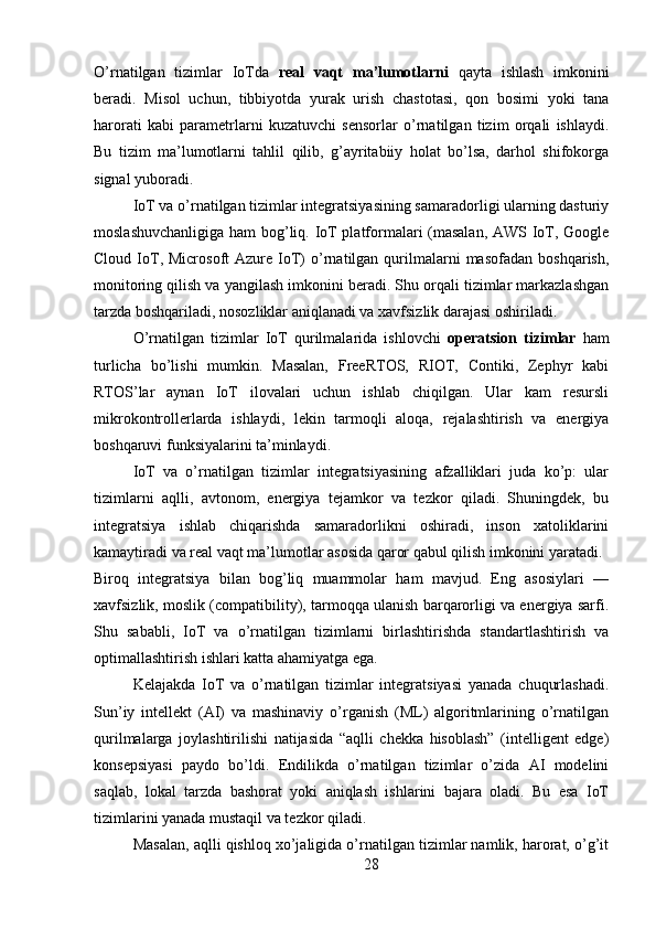 O’rnatilgan   tizimlar   IoTda   real   vaqt   ma’lumotlarni   qayta   ishlash   imkonini
beradi.   Misol   uchun,   tibbiyotda   yurak   urish   chastotasi,   qon   bosimi   yoki   tana
harorati   kabi   parametrlarni   kuzatuvchi   sensorlar   o’rnatilgan   tizim   orqali   ishlaydi.
Bu   tizim   ma’lumotlarni   tahlil   qilib,   g’ayritabiiy   holat   bo’lsa,   darhol   shifokorga
signal yuboradi.
IoT va o’rnatilgan tizimlar integratsiyasining samaradorligi ularning dasturiy
moslashuvchanligiga ham bog’liq. IoT platformalari (masalan, AWS IoT, Google
Cloud  IoT,  Microsoft  Azure  IoT)  o’rnatilgan  qurilmalarni  masofadan   boshqarish,
monitoring qilish va yangilash imkonini beradi. Shu orqali tizimlar markazlashgan
tarzda boshqariladi, nosozliklar aniqlanadi va xavfsizlik darajasi oshiriladi.
O’rnatilgan   tizimlar   IoT   qurilmalarida   ishlovchi   operatsion   tizimlar   ham
turlicha   bo’lishi   mumkin.   Masalan,   FreeRTOS,   RIOT,   Contiki,   Zephyr   kabi
RTOS’lar   aynan   IoT   ilovalari   uchun   ishlab   chiqilgan.   Ular   kam   resursli
mikrokontrollerlarda   ishlaydi,   lekin   tarmoqli   aloqa,   rejalashtirish   va   energiya
boshqaruvi funksiyalarini ta’minlaydi.
IoT   va   o’rnatilgan   tizimlar   integratsiyasining   afzalliklari   juda   ko’p:   ular
tizimlarni   aqlli,   avtonom,   energiya   tejamkor   va   tezkor   qiladi.   Shuningdek,   bu
integratsiya   ishlab   chiqarishda   samaradorlikni   oshiradi,   inson   xatoliklarini
kamaytiradi va real vaqt ma’lumotlar asosida qaror qabul qilish imkonini yaratadi.
Biroq   integratsiya   bilan   bog’liq   muammolar   ham   mavjud.   Eng   asosiylari   —
xavfsizlik, moslik (compatibility), tarmoqqa ulanish barqarorligi va energiya sarfi.
Shu   sababli,   IoT   va   o’rnatilgan   tizimlarni   birlashtirishda   standartlashtirish   va
optimallashtirish ishlari katta ahamiyatga ega.
Kelajakda   IoT   va   o’rnatilgan   tizimlar   integratsiyasi   yanada   chuqurlashadi.
Sun’iy   intellekt   (AI)   va   mashinaviy   o’rganish   (ML)   algoritmlarining   o’rnatilgan
qurilmalarga   joylashtirilishi   natijasida   “aqlli   chekka   hisoblash”   (intelligent   edge)
konsepsiyasi   paydo   bo’ldi.   Endilikda   o’rnatilgan   tizimlar   o’zida   AI   modelini
saqlab,   lokal   tarzda   bashorat   yoki   aniqlash   ishlarini   bajara   oladi.   Bu   esa   IoT
tizimlarini yanada mustaqil va tezkor qiladi.
Masalan, aqlli qishloq xo’jaligida o’rnatilgan tizimlar namlik, harorat, o’g’it
28 