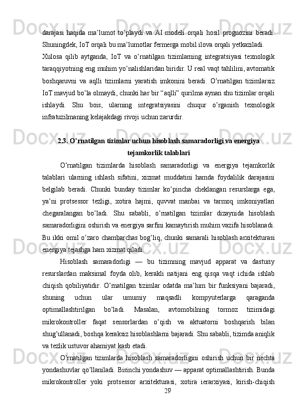 darajasi   haqida   ma’lumot   to’playdi   va   AI   modeli   orqali   hosil   prognozini   beradi.
Shuningdek, IoT orqali bu ma’lumotlar fermerga mobil ilova orqali yetkaziladi.
Xulosa   qilib   aytganda,   IoT   va   o’rnatilgan   tizimlarning   integratsiyasi   texnologik
taraqqiyotning eng muhim yo’nalishlaridan biridir. U real vaqt tahlilini, avtomatik
boshqaruvni   va   aqlli   tizimlarni   yaratish   imkonini   beradi.   O’rnatilgan   tizimlarsiz
IoT mavjud bo’la olmaydi, chunki har bir “aqlli” qurilma aynan shu tizimlar orqali
ishlaydi.   Shu   bois,   ularning   integratsiyasini   chuqur   o’rganish   texnologik
infratuzilmaning kelajakdagi rivoji uchun zarurdir.
2.3. O’rnatilgan tizimlar uchun hisoblash samaradorligi va energiya
tejamkorlik talablari
O’rnatilgan   tizimlarda   hisoblash   samaradorligi   va   energiya   tejamkorlik
talablari   ularning   ishlash   sifatini,   xizmat   muddatini   hamda   foydalilik   darajasini
belgilab   beradi.   Chunki   bunday   tizimlar   ko’pincha   cheklangan   resurslarga   ega,
ya’ni   protsessor   tezligi,   xotira   hajmi,   quvvat   manbai   va   tarmoq   imkoniyatlari
chegaralangan   bo’ladi.   Shu   sababli,   o’rnatilgan   tizimlar   dizaynida   hisoblash
samaradorligini oshirish va energiya sarfini kamaytirish muhim vazifa hisoblanadi.
Bu ikki omil o’zaro chambarchas bog’liq, chunki samarali hisoblash arxitekturasi
energiya tejashga ham xizmat qiladi.
Hisoblash   samaradorligi   —   bu   tizimning   mavjud   apparat   va   dasturiy
resurslardan   maksimal   foyda   olib,   kerakli   natijani   eng   qisqa   vaqt   ichida   ishlab
chiqish   qobiliyatidir.   O’rnatilgan   tizimlar   odatda   ma’lum   bir   funksiyani   bajaradi,
shuning   uchun   ular   umumiy   maqsadli   kompyuterlarga   qaraganda
optimallashtirilgan   bo’ladi.   Masalan,   avtomobilning   tormoz   tizimidagi
mikrokontroller   faqat   sensorlardan   o’qish   va   aktuatorni   boshqarish   bilan
shug’ullanadi, boshqa keraksiz hisoblashlarni bajaradi. Shu sababli, tizimda aniqlik
va tezlik ustuvor ahamiyat kasb etadi.
O’rnatilgan   tizimlarda   hisoblash   samaradorligini   oshirish   uchun   bir   nechta
yondashuvlar qo’llaniladi. Birinchi yondashuv — apparat optimallashtirish. Bunda
mikrokontroller   yoki   protsessor   arxitekturasi,   xotira   ierarxiyasi,   kirish-chiqish
29 