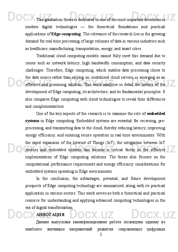 This graduation thesis is dedicated to one of the most important directions in
modern   digital   technologies   —   the   theoretical   foundations   and   practical
applications of  Edge computing . The relevance of the research lies in the growing
demand for real-time processing of large volumes of data in various industries such
as healthcare, manufacturing, transportation, energy, and smart cities. 
Traditional   cloud   computing   models   cannot   fully   meet   this   demand   due   to
issues   such   as   network   latency,   high   bandwidth   consumption,   and   data   security
challenges.   Therefore,   Edge   computing,   which   enables   data   processing   closer   to
the data source rather than relying on centralized cloud servers, is emerging as an
effective   and   promising   solution.   This   work   analyzes   in   detail   the   history   of   the
development of Edge computing, its architecture, and its fundamental principles. It
also compares Edge computing with cloud technologies to reveal their differences
and complementarities. 
One of the key aspects of the research is to examine the role of   embedded
systems   in   Edge   computing.   Embedded   systems   are   essential   for   receiving,   pre-
processing, and transmitting data to the cloud, thereby reducing latency, improving
energy efficiency, and ensuring secure operation in real-time environments. With
the   rapid   expansion   of   the   Internet   of   Things   (IoT),   the   integration   between   IoT
devices   and   embedded   systems   has   become   a   critical   factor   in   the   effective
implementation   of   Edge   computing   solutions.   The   thesis   also   focuses   on   the
computational performance requirements and energy efficiency considerations for
embedded systems operating in Edge environments. 
In   the   conclusion,   the   advantages,   potential,   and   future   development
prospects of Edge computing technology are summarized, along with its practical
application in various sectors. This work serves as both a theoretical and practical
resource for understanding and applying advanced computing technologies in the
era of digital transformation.
АННОТАЦИЯ 
Данная   выпускная   квалификационная   работа   посвящена   одному   из
наиболее   значимых   направлений   развития   современных   цифровых
3 