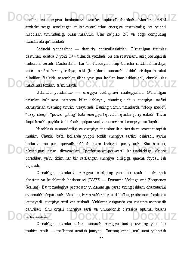 portlari   va   energiya   boshqaruvi   tizimlari   optimallashtiriladi.   Masalan,   ARM
arxitekturasiga   asoslangan   mikrokontrollerlar   energiya   tejamkorligi   va   yuqori
hisoblash   unumdorligi   bilan   mashhur.   Ular   ko’plab   IoT   va   edge   computing
tizimlarida qo’llaniladi.
Ikkinchi   yondashuv   —   dasturiy   optimallashtirish.   O’rnatilgan   tizimlar
dasturlari odatda C yoki C++ tillarida yoziladi, bu esa resurslarni aniq boshqarish
imkonini   beradi.   Dasturchilar   har   bir   funksiyani   iloji   boricha   soddalashtirishga,
xotira   sarfini   kamaytirishga,   sikl   (loop)larni   samarali   tashkil   etishga   harakat
qiladilar.   Ba’zida   assembler   tilida   yozilgan   kodlar   ham   ishlatiladi,   chunki   ular
maksimal tezlikni ta’minlaydi.
Uchinchi   yondashuv   —   energiya   boshqaruvi   strategiyalari.   O’rnatilgan
tizimlar   ko’pincha   batareya   bilan   ishlaydi,   shuning   uchun   energiya   sarfini
kamaytirish   ularning   umrini   uzaytiradi.   Buning   uchun   tizimlarda   “sleep   mode”,
“deep   sleep”,   “power   gating”   kabi   energiya   tejovchi   rejimlar   joriy   etiladi.   Tizim
faqat kerakli paytda faollashadi, qolgan vaqtda esa minimal energiya sarflaydi.
Hisoblash samaradorligi va energiya tejamkorlik o’rtasida muvozanat topish
muhim.   Chunki   ba’zi   hollarda   yuqori   tezlik   energiya   sarfini   oshiradi,   ayrim
hollarda   esa   past   quvvatli   ishlash   tizim   tezligini   pasaytiradi.   Shu   sababli,
o’rnatilgan   tizim   dizaynerlari   “performance-per-watt”   ko’rsatkichiga   e’tibor
beradilar,   ya’ni   tizim   har   bir   sarflangan   energiya   birligiga   qancha   foydali   ish
bajaradi.
O’rnatilgan   tizimlarda   energiya   tejashning   yana   bir   usuli   —   dinamik
chastota   va   kuchlanish   boshqaruvi   (DVFS   —   Dynamic   Voltage   and   Frequency
Scaling).  Bu  texnologiya protsessor   yuklamasiga  qarab uning  ishlash  chastotasini
avtomatik o’zgartiradi. Masalan, tizim yuklamasi past bo’lsa, protsessor chastotasi
kamayadi,   energiya   sarfi   esa   tushadi.   Yuklama   oshganda   esa   chastota   avtomatik
oshiriladi.   Shu   orqali   energiya   sarfi   va   unumdorlik   o’rtasida   optimal   balans
ta’minlanadi.
O’rnatilgan   tizimlar   uchun   samarali   energiya   boshqaruvining   yana   bir
muhim   omili   —   ma’lumot   uzatish   jarayoni.   Tarmoq   orqali   ma’lumot   yuborish
30 