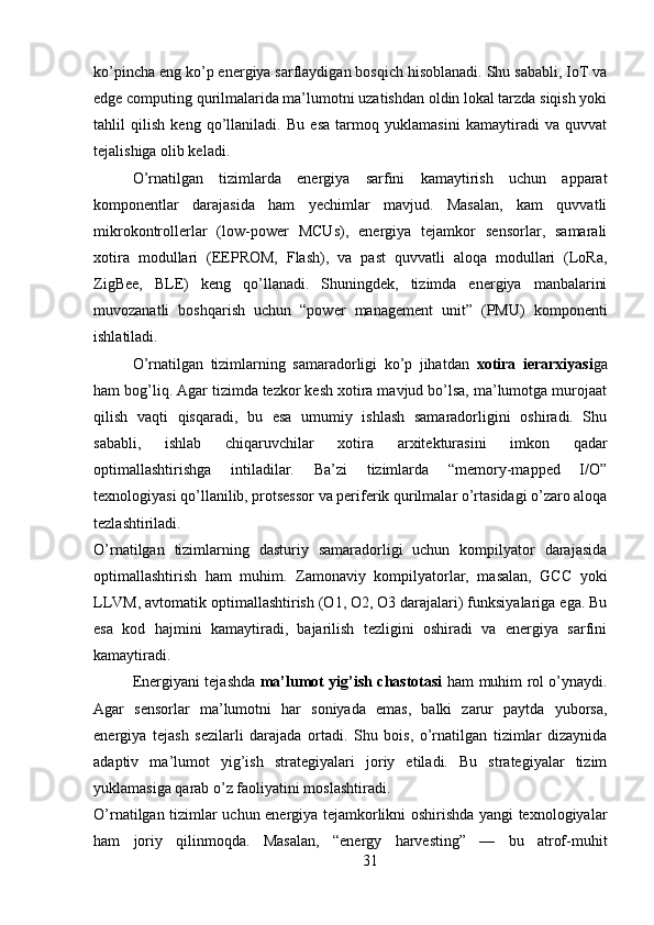 ko’pincha eng ko’p energiya sarflaydigan bosqich hisoblanadi. Shu sababli, IoT va
edge computing qurilmalarida ma’lumotni uzatishdan oldin lokal tarzda siqish yoki
tahlil   qilish   keng   qo’llaniladi.   Bu   esa   tarmoq   yuklamasini   kamaytiradi   va   quvvat
tejalishiga olib keladi.
O’rnatilgan   tizimlarda   energiya   sarfini   kamaytirish   uchun   apparat
komponentlar   darajasida   ham   yechimlar   mavjud.   Masalan,   kam   quvvatli
mikrokontrollerlar   (low-power   MCUs),   energiya   tejamkor   sensorlar,   samarali
xotira   modullari   (EEPROM,   Flash),   va   past   quvvatli   aloqa   modullari   (LoRa,
ZigBee,   BLE)   keng   qo’llanadi.   Shuningdek,   tizimda   energiya   manbalarini
muvozanatli   boshqarish   uchun   “power   management   unit”   (PMU)   komponenti
ishlatiladi.
O’rnatilgan   tizimlarning   samaradorligi   ko’p   jihatdan   xotira   ierarxiyasi ga
ham bog’liq. Agar tizimda tezkor kesh xotira mavjud bo’lsa, ma’lumotga murojaat
qilish   vaqti   qisqaradi,   bu   esa   umumiy   ishlash   samaradorligini   oshiradi.   Shu
sababli,   ishlab   chiqaruvchilar   xotira   arxitekturasini   imkon   qadar
optimallashtirishga   intiladilar.   Ba’zi   tizimlarda   “memory-mapped   I/O”
texnologiyasi qo’llanilib, protsessor va periferik qurilmalar o’rtasidagi o’zaro aloqa
tezlashtiriladi.
O’rnatilgan   tizimlarning   dasturiy   samaradorligi   uchun   kompilyator   darajasida
optimallashtirish   ham   muhim.   Zamonaviy   kompilyatorlar,   masalan,   GCC   yoki
LLVM, avtomatik optimallashtirish (O1, O2, O3 darajalari) funksiyalariga ega. Bu
esa   kod   hajmini   kamaytiradi,   bajarilish   tezligini   oshiradi   va   energiya   sarfini
kamaytiradi.
Energiyani tejashda   ma’lumot yig’ish chastotasi   ham muhim rol o’ynaydi.
Agar   sensorlar   ma’lumotni   har   soniyada   emas,   balki   zarur   paytda   yuborsa,
energiya   tejash   sezilarli   darajada   ortadi.   Shu   bois,   o’rnatilgan   tizimlar   dizaynida
adaptiv   ma’lumot   yig’ish   strategiyalari   joriy   etiladi.   Bu   strategiyalar   tizim
yuklamasiga qarab o’z faoliyatini moslashtiradi.
O’rnatilgan tizimlar uchun energiya tejamkorlikni oshirishda yangi texnologiyalar
ham   joriy   qilinmoqda.   Masalan,   “energy   harvesting”   —   bu   atrof-muhit
31 