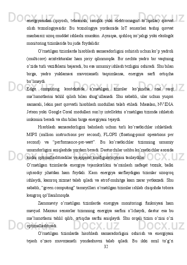 energiyasidan   (quyosh,   tebranish,   issiqlik   yoki   elektromagnit   to’lqinlar)   quvvat
olish   texnologiyasidir.   Bu   texnologiya   yordamida   IoT   sensorlari   tashqi   quvvat
manbaisiz uzoq muddat ishlashi mumkin. Ayniqsa, qishloq xo’jaligi yoki ekologik
monitoring tizimlarida bu juda foydalidir.
O’rnatilgan tizimlarda hisoblash samaradorligini oshirish uchun ko’p yadroli
(multicore)   arxitekturalar   ham   joriy   qilinmoqda.   Bir   nechta   yadro   bir   vaqtning
o’zida turli vazifalarni bajaradi, bu esa umumiy ishlash tezligini oshiradi. Shu bilan
birga,   yadro   yuklamasi   muvozanatli   taqsimlansa,   energiya   sarfi   ortiqcha
bo’lmaydi.
Edge   computing   kontekstida   o’rnatilgan   tizimlar   ko’pincha   real   vaqt
ma’lumotlarini   tahlil   qilish   bilan   shug’ullanadi.   Shu   sababli,   ular   uchun   yuqori
samarali,   lekin   past   quvvatli   hisoblash   modullari   talab   etiladi.   Masalan,   NVIDIA
Jetson yoki Google Coral modullari sun’iy intellektni o’rnatilgan tizimda ishlatish
imkonini beradi va shu bilan birga energiyani tejaydi.
Hisoblash   samaradorligini   baholash   uchun   turli   ko’rsatkichlar   ishlatiladi:
MIPS   (million   instructions   per   second),   FLOPS   (floating-point   operations   per
second)   va   “performance-per-watt”.   Bu   ko’rsatkichlar   tizimning   umumiy
unumdorligini aniqlashda yordam beradi. Dasturchilar ushbu ko’rsatkichlar asosida
kodni optimallashtiradilar va apparat konfiguratsiyasini tanlaydilar.
O’rnatilgan   tizimlarda   energiya   tejamkorlikni   ta’minlash   nafaqat   texnik,   balki
iqtisodiy   jihatdan   ham   foydali.   Kam   energiya   sarflaydigan   tizimlar   uzoqroq
ishlaydi,   kamroq   xizmat   talab   qiladi   va   atrof-muhitga   kam   zarar   yetkazadi.   Shu
sababli, “green computing” tamoyillari o’rnatilgan tizimlar ishlab chiqishda tobora
kengroq qo’llanilmoqda.
Zamonaviy   o’rnatilgan   tizimlarda   energiya   monitoringi   funksiyasi   ham
mavjud.   Maxsus   sensorlar   tizimning   energiya   sarfini   o’lchaydi,   dastur   esa   bu
ma’lumotlarni   tahlil   qilib,   ortiqcha   sarfni   aniqlaydi.   Shu   orqali   tizim   o’zini   o’zi
optimallashtiradi.
O’rnatilgan   tizimlarda   hisoblash   samaradorligini   oshirish   va   energiyani
tejash   o’zaro   muvozanatli   yondashuvni   talab   qiladi.   Bu   ikki   omil   to’g’ri
32 