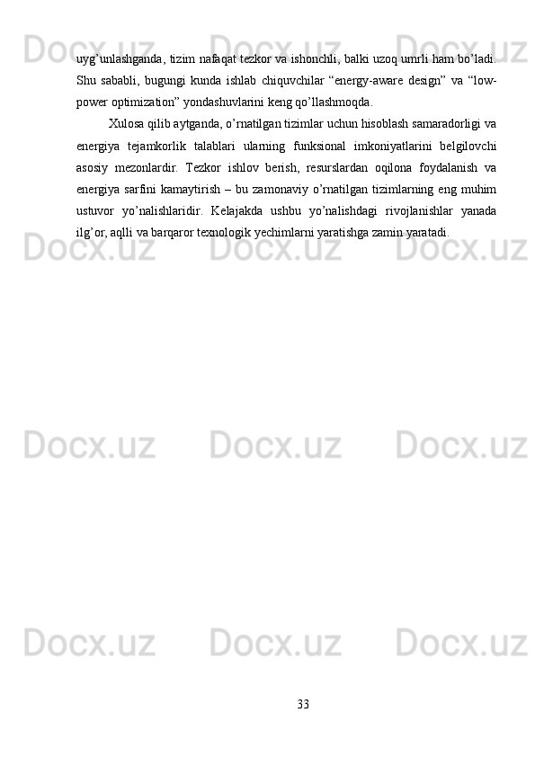 uyg’unlashganda, tizim nafaqat tezkor va ishonchli, balki uzoq umrli ham bo’ladi.
Shu   sababli,   bugungi   kunda   ishlab   chiquvchilar   “energy-aware   design”   va   “low-
power optimization” yondashuvlarini keng qo’llashmoqda.
Xulosa qilib aytganda, o’rnatilgan tizimlar uchun hisoblash samaradorligi va
energiya   tejamkorlik   talablari   ularning   funksional   imkoniyatlarini   belgilovchi
asosiy   mezonlardir.   Tezkor   ishlov   berish,   resurslardan   oqilona   foydalanish   va
energiya  sarfini   kamaytirish   –   bu  zamonaviy   o’rnatilgan   tizimlarning   eng  muhim
ustuvor   yo’nalishlaridir.   Kelajakda   ushbu   yo’nalishdagi   rivojlanishlar   yanada
ilg’or, aqlli va barqaror texnologik yechimlarni yaratishga zamin yaratadi.
33 