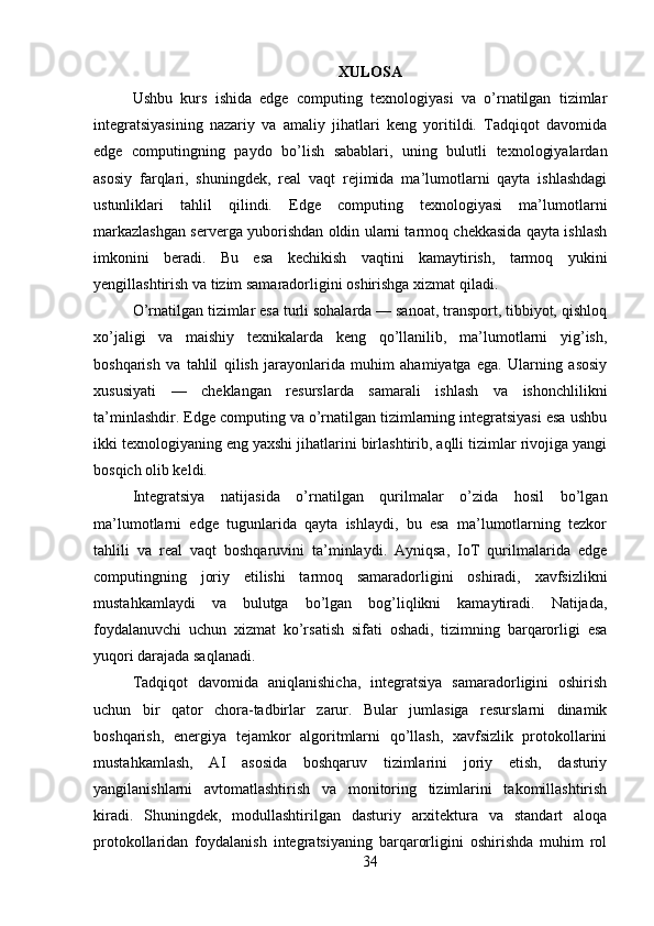 XULOSA
Ushbu   kurs   ishida   edge   computing   texnologiyasi   va   o’rnatilgan   tizimlar
integratsiyasining   nazariy   va   amaliy   jihatlari   keng   yoritildi.   Tadqiqot   davomida
edge   computingning   paydo   bo’lish   sabablari,   uning   bulutli   texnologiyalardan
asosiy   farqlari,   shuningdek,   real   vaqt   rejimida   ma’lumotlarni   qayta   ishlashdagi
ustunliklari   tahlil   qilindi.   Edge   computing   texnologiyasi   ma’lumotlarni
markazlashgan serverga yuborishdan oldin ularni tarmoq chekkasida qayta ishlash
imkonini   beradi.   Bu   esa   kechikish   vaqtini   kamaytirish,   tarmoq   yukini
yengillashtirish va tizim samaradorligini oshirishga xizmat qiladi.
O’rnatilgan tizimlar esa turli sohalarda — sanoat, transport, tibbiyot, qishloq
xo’jaligi   va   maishiy   texnikalarda   keng   qo’llanilib,   ma’lumotlarni   yig’ish,
boshqarish   va   tahlil   qilish   jarayonlarida   muhim   ahamiyatga   ega.   Ularning   asosiy
xususiyati   —   cheklangan   resurslarda   samarali   ishlash   va   ishonchlilikni
ta’minlashdir. Edge computing va o’rnatilgan tizimlarning integratsiyasi esa ushbu
ikki texnologiyaning eng yaxshi jihatlarini birlashtirib, aqlli tizimlar rivojiga yangi
bosqich olib keldi.
Integratsiya   natijasida   o’rnatilgan   qurilmalar   o’zida   hosil   bo’lgan
ma’lumotlarni   edge   tugunlarida   qayta   ishlaydi,   bu   esa   ma’lumotlarning   tezkor
tahlili   va   real   vaqt   boshqaruvini   ta’minlaydi.   Ayniqsa,   IoT   qurilmalarida   edge
computingning   joriy   etilishi   tarmoq   samaradorligini   oshiradi,   xavfsizlikni
mustahkamlaydi   va   bulutga   bo’lgan   bog’liqlikni   kamaytiradi.   Natijada,
foydalanuvchi   uchun   xizmat   ko’rsatish   sifati   oshadi,   tizimning   barqarorligi   esa
yuqori darajada saqlanadi.
Tadqiqot   davomida   aniqlanishicha,   integratsiya   samaradorligini   oshirish
uchun   bir   qator   chora-tadbirlar   zarur.   Bular   jumlasiga   resurslarni   dinamik
boshqarish,   energiya   tejamkor   algoritmlarni   qo’llash,   xavfsizlik   protokollarini
mustahkamlash,   AI   asosida   boshqaruv   tizimlarini   joriy   etish,   dasturiy
yangilanishlarni   avtomatlashtirish   va   monitoring   tizimlarini   takomillashtirish
kiradi.   Shuningdek,   modullashtirilgan   dasturiy   arxitektura   va   standart   aloqa
protokollaridan   foydalanish   integratsiyaning   barqarorligini   oshirishda   muhim   rol
34 