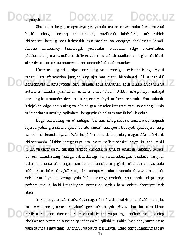 o’ynaydi.
Shu   bilan   birga,   integratsiya   jarayonida   ayrim   muammolar   ham   mavjud
bo’lib,   ularga   tarmoq   kechikishlari,   xavfsizlik   tahdidlari,   turli   ishlab
chiqaruvchilarning   mos   kelmaslik   muammolari   va   energiya   cheklovlari   kiradi.
Ammo   zamonaviy   texnologik   yechimlar,   xususan,   edge   orchestration
platformalari,   ma’lumotlarni   differensial   sinxronlash   usullari   va   ilg’or   shifrlash
algoritmlari orqali bu muammolarni samarali hal etish mumkin.
Umuman   olganda,   edge   computing   va   o’rnatilgan   tizimlar   integratsiyasi
raqamli   transformatsiya   jarayonining   ajralmas   qismi   hisoblanadi.   U   sanoat   4.0
konsepsiyasini   amaliyotga   joriy   etishda,   aqlli   shaharlar,   aqlli   ishlab   chiqarish   va
avtonom   tizimlar   yaratishda   muhim   o’rin   tutadi.   Ushbu   integratsiya   nafaqat
texnologik   samaradorlikni,   balki   iqtisodiy   foydani   ham   oshiradi.   Shu   sababli,
kelajakda   edge   computing   va   o’rnatilgan   tizimlar   integratsiyasi   sohasidagi   ilmiy
tadqiqotlar va amaliy loyihalarni kengaytirish dolzarb vazifa bo’lib qoladi.
Edge   computing   va   o’rnatilgan   tizimlar   integratsiyasi   zamonaviy   raqamli
iqtisodiyotning ajralmas  qismi  bo’lib, sanoat,  transport, tibbiyot, qishloq xo’jaligi
va axborot texnologiyalari kabi ko’plab sohalarda inqilobiy o’zgarishlarni keltirib
chiqarmoqda.   Ushbu   integratsiya   real   vaqt   ma’lumotlarini   qayta   ishlash,   tahlil
qilish va qaror qabul qilishni tarmoq chekkasida amalga oshirish imkonini beradi,
bu   esa   tizimlarning   tezligi,   ishonchliligi   va   samaradorligini   sezilarli   darajada
oshiradi.   Bunda   o’rnatilgan   tizimlar   ma’lumotlarni   yig’ish,   o’lchash   va   dastlabki
tahlil   qilish   bilan  shug’ullansa,   edge  computing  ularni  yanada   chuqur   tahlil   qilib,
natijalarni   foydalanuvchiga   yoki   bulut   tizimiga   uzatadi.   Shu   tarzda   integratsiya
nafaqat   texnik,   balki   iqtisodiy   va   strategik   jihatdan   ham   muhim   ahamiyat   kasb
etadi.
Integratsiya orqali markazlashmagan hisoblash arxitekturasi  shakllanadi, bu
esa   tizimlarning   o’zaro   mustaqilligini   ta’minlaydi.   Bunda   har   bir   o’rnatilgan
qurilma   ma’lum   darajada   intellektual   imkoniyatga   ega   bo’ladi   va   o’zining
cheklangan resurslari asosida qarorlar qabul qilishi mumkin. Natijada, butun tizim
yanada moslashuvchan, ishonchli va xavfsiz ishlaydi. Edge computingning asosiy
35 