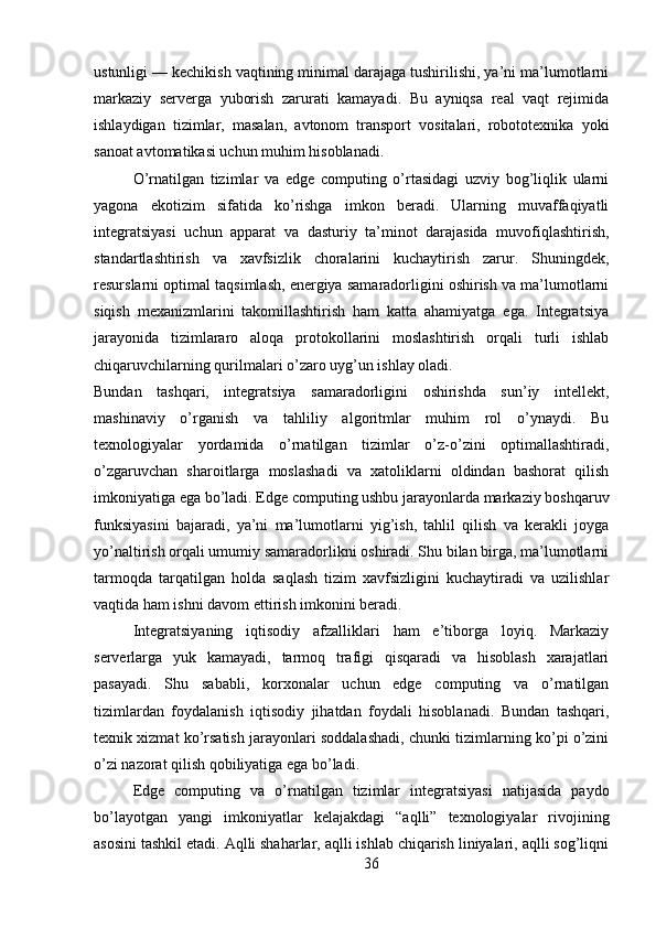 ustunligi — kechikish vaqtining minimal darajaga tushirilishi, ya’ni ma’lumotlarni
markaziy   serverga   yuborish   zarurati   kamayadi.   Bu   ayniqsa   real   vaqt   rejimida
ishlaydigan   tizimlar,   masalan,   avtonom   transport   vositalari,   robototexnika   yoki
sanoat avtomatikasi uchun muhim hisoblanadi.
O’rnatilgan   tizimlar   va   edge   computing   o’rtasidagi   uzviy   bog’liqlik   ularni
yagona   ekotizim   sifatida   ko’rishga   imkon   beradi.   Ularning   muvaffaqiyatli
integratsiyasi   uchun   apparat   va   dasturiy   ta’minot   darajasida   muvofiqlashtirish,
standartlashtirish   va   xavfsizlik   choralarini   kuchaytirish   zarur.   Shuningdek,
resurslarni optimal taqsimlash, energiya samaradorligini oshirish va ma’lumotlarni
siqish   mexanizmlarini   takomillashtirish   ham   katta   ahamiyatga   ega.   Integratsiya
jarayonida   tizimlararo   aloqa   protokollarini   moslashtirish   orqali   turli   ishlab
chiqaruvchilarning qurilmalari o’zaro uyg’un ishlay oladi.
Bundan   tashqari,   integratsiya   samaradorligini   oshirishda   sun’iy   intellekt,
mashinaviy   o’rganish   va   tahliliy   algoritmlar   muhim   rol   o’ynaydi.   Bu
texnologiyalar   yordamida   o’rnatilgan   tizimlar   o’z-o’zini   optimallashtiradi,
o’zgaruvchan   sharoitlarga   moslashadi   va   xatoliklarni   oldindan   bashorat   qilish
imkoniyatiga ega bo’ladi. Edge computing ushbu jarayonlarda markaziy boshqaruv
funksiyasini   bajaradi,   ya’ni   ma’lumotlarni   yig’ish,   tahlil   qilish   va   kerakli   joyga
yo’naltirish orqali umumiy samaradorlikni oshiradi. Shu bilan birga, ma’lumotlarni
tarmoqda   tarqatilgan   holda   saqlash   tizim   xavfsizligini   kuchaytiradi   va   uzilishlar
vaqtida ham ishni davom ettirish imkonini beradi.
Integratsiyaning   iqtisodiy   afzalliklari   ham   e’tiborga   loyiq.   Markaziy
serverlarga   yuk   kamayadi,   tarmoq   trafigi   qisqaradi   va   hisoblash   xarajatlari
pasayadi.   Shu   sababli,   korxonalar   uchun   edge   computing   va   o’rnatilgan
tizimlardan   foydalanish   iqtisodiy   jihatdan   foydali   hisoblanadi.   Bundan   tashqari,
texnik xizmat ko’rsatish jarayonlari soddalashadi, chunki tizimlarning ko’pi o’zini
o’zi nazorat qilish qobiliyatiga ega bo’ladi.
Edge   computing   va   o’rnatilgan   tizimlar   integratsiyasi   natijasida   paydo
bo’layotgan   yangi   imkoniyatlar   kelajakdagi   “aqlli”   texnologiyalar   rivojining
asosini tashkil etadi. Aqlli shaharlar, aqlli ishlab chiqarish liniyalari, aqlli sog’liqni
36 