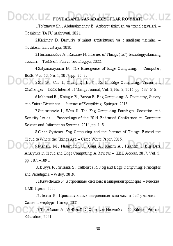 FOYDALANILGAN ADABIYOTLAR RO’YXATI
1.To’xtayev Sh., Abdurahmonov B. Axborot  tizimlari  va texnologiyalari. –
Toshkent: TATU nashriyoti, 2021.
2.Karimov   D.   Dasturiy   ta’minot   arxitekturasi   va   o’rnatilgan   tizimlar.   –
Toshkent: Innovatsiya, 2020.
3.Hushmurodov A., Rasulov N. Internet of Things (IoT) texnologiyalarining
asoslari. – Toshkent: Fan va texnologiya, 2022.
4.Satyanarayanan   M.   The   Emergence   of   Edge   Computing.   –   Computer,
IEEE, Vol. 50, No. 1, 2017, pp. 30–39.
5.Shi   W.,   Cao   J.,   Zhang   Q.,   Li   Y.,   Xu   L.   Edge   Computing:   Vision   and
Challenges. – IEEE Internet of Things Journal, Vol. 3, No. 5, 2016, pp. 637–646.
6.Mahmud R., Kotagiri R., Buyya R. Fog Computing: A Taxonomy, Survey
and Future Directions. – Internet of Everything, Springer, 2018.
7.Stojmenovic   I.,   Wen   S.   The   Fog   Computing   Paradigm:   Scenarios   and
Security   Issues.   –   Proceedings   of   the   2014   Federated   Conference   on   Computer
Science and Information Systems, 2014, pp. 1–8.
8.Cisco   Systems.   Fog   Computing   and   the   Internet   of   Things:   Extend   the
Cloud to Where the Things Are. – Cisco White Paper, 2015.
9.Marjani   M.,   Nasaruddin   F.,   Gani   A.,   Karim   A.,   Hashem   I.   Big   Data
Analytics in Cloud and Edge Computing: A Review. – IEEE Access, 2017, Vol. 5,
pp. 1071–1091.
10.Buyya R., Srirama S., Calheiros R. Fog and Edge Computing: Principles
and Paradigms. – Wiley, 2019.
11.Kravchenko P. Встроенные системы и микроконтроллеры. – Москва:
ДМК Пресс, 2020.
12.Левин   В.   Промышленные   встроенные   системы   и   IoT-решения.   –
Санкт-Петербург: Питер, 2021.
13.Tanenbaum A., Wetherall D. Computer Networks. – 6th Edition. Pearson
Education, 2021.
38 