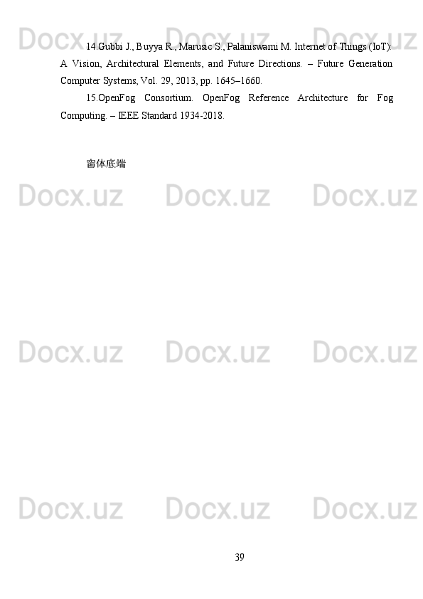 14.Gubbi J., Buyya R., Marusic S., Palaniswami M. Internet of Things (IoT):
A   Vision,   Architectural   Elements,   and   Future   Directions.   –   Future   Generation
Computer Systems, Vol. 29, 2013, pp. 1645–1660.
15.OpenFog   Consortium.   OpenFog   Reference   Architecture   for   Fog
Computing. – IEEE Standard 1934-2018.
窗体底端
39 
