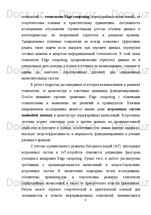технологий —   технологии Edge computing   (периферийных вычислений), её
теоретическим   основам   и   практическому   применению.   Актуальность
исследования   обусловлена   стремительным   ростом   объёмов   данных   и
необходимостью   их   оперативной   обработки   в   реальном   времени.
Традиционные   облачные   технологии   не   всегда   позволяют   эффективно
решать   такие   задачи   из-за   задержек   при   передаче   данных,   перегрузки
сетевых   каналов   и   вопросов   информационной   безопасности.   В   этой   связи
технология   Edge   computing,   предполагающая   обработку   данных   не   в
центральных дата-центрах, а вблизи источника их возникновения, становится
одним   из   наиболее   перспективных   решений   для   современных
вычислительных систем. 
В работе подробно рассматривается история возникновения и развития
технологии,   её   архитектура   и   ключевые   принципы   функционирования.
Особое   внимание   уделено   сравнению   Edge   computing   с   облачными
технологиями   и   выявлению   их   различий   и   преимуществ.   Важным
направлением   исследования   является   анализ   роли   встроенных   систем
(embedded   systems)   в   архитектуре   периферийных   вычислений.   Встроенные
системы   играют   ключевую   роль   в   приёме   данных,   их   предварительной
обработке   и   передаче   в   облако,   обеспечивая   тем   самым   низкую   задержку,
высокую   энергоэффективность   и   надёжность   функционирования   в   режиме
реального времени. 
С учётом стремительного развития Интернета вещей (IoT), интеграция
встроенных   систем   и   IoT-устройств   становится   решающим   фактором
успешного   внедрения   Edge   computing.   Кроме   того,   в   работе   рассмотрены
требования   к   производительности   вычислений   и   энергосбережению
встроенных   систем.   В   заключении   подведены   итоги   исследования,
обозначены   преимущества   и   перспективы   развития   технологии
периферийных   вычислений,   а   также   её   практические   области   применения.
Работа   может   служить   теоретической   и   практической   основой   для
специалистов   в   области   информационных   технологий,   занимающихся
4 