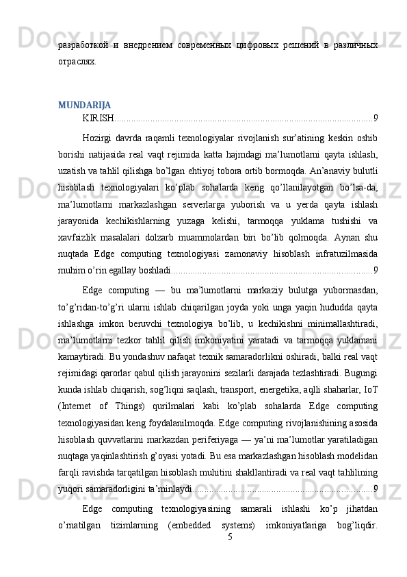 разработкой   и   внедрением   современных   цифровых   решений   в   различных
отраслях.
MUNDARIJA
KIRISH ............................................................................................................ 9
Hozirgi   davrda   raqamli   texnologiyalar   rivojlanish   sur’atining   keskin   oshib
borishi   natijasida   real   vaqt   rejimida   katta   hajmdagi   ma’lumotlarni   qayta   ishlash,
uzatish va tahlil qilishga bo’lgan ehtiyoj tobora ortib bormoqda. An’anaviy bulutli
hisoblash   texnologiyalari   ko’plab   sohalarda   keng   qo’llanilayotgan   bo’lsa-da,
ma’lumotlarni   markazlashgan   serverlarga   yuborish   va   u   yerda   qayta   ishlash
jarayonida   kechikishlarning   yuzaga   kelishi,   tarmoqqa   yuklama   tushishi   va
xavfsizlik   masalalari   dolzarb   muammolardan   biri   bo’lib   qolmoqda.   Aynan   shu
nuqtada   Edge   computing   texnologiyasi   zamonaviy   hisoblash   infratuzilmasida
muhim o’rin egallay boshladi. ................................................................................... 9
Edge   computing   —   bu   ma’lumotlarni   markaziy   bulutga   yubormasdan,
to’g’ridan-to’g’ri   ularni   ishlab   chiqarilgan   joyda   yoki   unga   yaqin   hududda   qayta
ishlashga   imkon   beruvchi   texnologiya   bo’lib,   u   kechikishni   minimallashtiradi,
ma’lumotlarni   tezkor   tahlil   qilish   imkoniyatini   yaratadi   va   tarmoqqa   yuklamani
kamaytiradi. Bu yondashuv nafaqat texnik samaradorlikni oshiradi, balki real vaqt
rejimidagi qarorlar qabul qilish jarayonini sezilarli darajada tezlashtiradi. Bugungi
kunda ishlab chiqarish, sog’liqni saqlash, transport, energetika, aqlli shaharlar, IoT
(Internet   of   Things)   qurilmalari   kabi   ko’plab   sohalarda   Edge   computing
texnologiyasidan keng foydalanilmoqda. Edge computing rivojlanishining asosida
hisoblash quvvatlarini markazdan periferiyaga — ya’ni ma’lumotlar yaratiladigan
nuqtaga yaqinlashtirish g’oyasi yotadi. Bu esa markazlashgan hisoblash modelidan
farqli ravishda tarqatilgan hisoblash muhitini shakllantiradi va real vaqt tahlilining
yuqori samaradorligini ta’minlaydi. .......................................................................... 9
Edge   computing   texnologiyasining   samarali   ishlashi   ko’p   jihatdan
o’rnatilgan   tizimlarning   (embedded   systems)   imkoniyatlariga   bog’liqdir.
5 