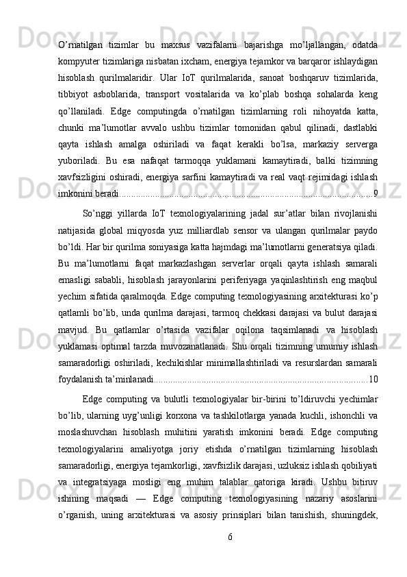 O’rnatilgan   tizimlar   bu   maxsus   vazifalarni   bajarishga   mo’ljallangan,   odatda
kompyuter tizimlariga nisbatan ixcham, energiya tejamkor va barqaror ishlaydigan
hisoblash   qurilmalaridir.   Ular   IoT   qurilmalarida,   sanoat   boshqaruv   tizimlarida,
tibbiyot   asboblarida,   transport   vositalarida   va   ko’plab   boshqa   sohalarda   keng
qo’llaniladi.   Edge   computingda   o’rnatilgan   tizimlarning   roli   nihoyatda   katta,
chunki   ma’lumotlar   avvalo   ushbu   tizimlar   tomonidan   qabul   qilinadi,   dastlabki
qayta   ishlash   amalga   oshiriladi   va   faqat   kerakli   bo’lsa,   markaziy   serverga
yuboriladi.   Bu   esa   nafaqat   tarmoqqa   yuklamani   kamaytiradi,   balki   tizimning
xavfsizligini oshiradi, energiya sarfini kamaytiradi  va real  vaqt  rejimidagi ishlash
imkonini beradi. ......................................................................................................... 9
So’nggi   yillarda   IoT   texnologiyalarining   jadal   sur’atlar   bilan   rivojlanishi
natijasida   global   miqyosda   yuz   milliardlab   sensor   va   ulangan   qurilmalar   paydo
bo’ldi. Har bir qurilma soniyasiga katta hajmdagi ma’lumotlarni generatsiya qiladi.
Bu   ma’lumotlarni   faqat   markazlashgan   serverlar   orqali   qayta   ishlash   samarali
emasligi   sababli,   hisoblash   jarayonlarini   periferiyaga   yaqinlashtirish   eng   maqbul
yechim sifatida qaralmoqda. Edge computing texnologiyasining arxitekturasi ko’p
qatlamli  bo’lib, unda qurilma darajasi, tarmoq chekkasi  darajasi  va bulut  darajasi
mavjud.   Bu   qatlamlar   o’rtasida   vazifalar   oqilona   taqsimlanadi   va   hisoblash
yuklamasi   optimal   tarzda   muvozanatlanadi.   Shu  orqali   tizimning  umumiy   ishlash
samaradorligi   oshiriladi,   kechikishlar   minimallashtiriladi   va  resurslardan   samarali
foydalanish ta’minlanadi. ........................................................................................ 10
Edge   computing   va   bulutli   texnologiyalar   bir-birini   to’ldiruvchi   yechimlar
bo’lib,   ularning   uyg’unligi   korxona   va   tashkilotlarga   yanada   kuchli,   ishonchli   va
moslashuvchan   hisoblash   muhitini   yaratish   imkonini   beradi.   Edge   computing
texnologiyalarini   amaliyotga   joriy   etishda   o’rnatilgan   tizimlarning   hisoblash
samaradorligi, energiya tejamkorligi, xavfsizlik darajasi, uzluksiz ishlash qobiliyati
va   integratsiyaga   mosligi   eng   muhim   talablar   qatoriga   kiradi.   Ushbu   bitiruv
ishining   maqsadi   —   Edge   computing   texnologiyasining   nazariy   asoslarini
o’rganish,   uning   arxitekturasi   va   asosiy   prinsiplari   bilan   tanishish,   shuningdek,
6 