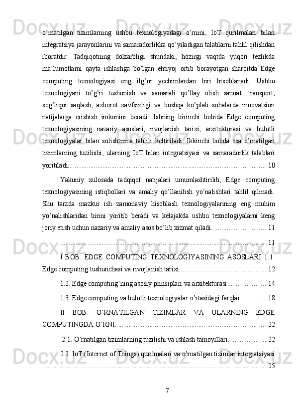 o’rnatilgan   tizimlarning   ushbu   texnologiyadagi   o’rnini,   IoT   qurilmalari   bilan
integratsiya jarayonlarini va samaradorlikka qo’yiladigan talablarni tahlil qilishdan
iboratdir.   Tadqiqotning   dolzarbligi   shundaki,   hozirgi   vaqtda   yuqori   tezlikda
ma’lumotlarni   qayta   ishlashga   bo’lgan   ehtiyoj   ortib   borayotgan   sharoitda   Edge
computing   texnologiyasi   eng   ilg’or   yechimlardan   biri   hisoblanadi.   Ushbu
texnologiyani   to’g’ri   tushunish   va   samarali   qo’llay   olish   sanoat,   transport,
sog’liqni   saqlash,   axborot   xavfsizligi   va   boshqa   ko’plab   sohalarda   innovatsion
natijalarga   erishish   imkonini   beradi.   Ishning   birinchi   bobida   Edge   computing
texnologiyasining   nazariy   asoslari,   rivojlanish   tarixi,   arxitekturasi   va   bulutli
texnologiyalar   bilan   solishtirma   tahlili   keltiriladi.   Ikkinchi   bobda   esa   o’rnatilgan
tizimlarning   tuzilishi,   ularning   IoT   bilan   integratsiyasi   va   samaradorlik   talablari
yoritiladi. ................................................................................................................. 10
Yakuniy   xulosada   tadqiqot   natijalari   umumlashtirilib,   Edge   computing
texnologiyasining   istiqbollari   va   amaliy   qo’llanilish   yo’nalishlari   tahlil   qilinadi.
Shu   tarzda   mazkur   ish   zamonaviy   hisoblash   texnologiyalarining   eng   muhim
yo’nalishlaridan   birini   yoritib   beradi   va   kelajakda   ushbu   texnologiyalarni   keng
joriy etish uchun nazariy va amaliy asos bo’lib xizmat qiladi. ............................... 11
....................................................................................................................... 11
I   BOB.   EDGE   COMPUTING   TEXNOLOGIYASINING   ASOSLARI   1.1.
Edge computing tushunchasi va rivojlanish tarixi ................................................... 12
1.2. Edge computing’ning asosiy prinsiplari va arxitekturasi ....................... 14
1.3. Edge computing va bulutli texnologiyalar o’rtasidagi farqlar ................ 18
II   BOB.   O’RNATILGAN   TIZIMLAR   VA   ULARNING   EDGE
COMPUTINGDA O’RNI ....................................................................................... 22
 2.1. O’rnatilgan tizimlarning tuzilishi va ishlash tamoyillari ....................... 22
2.2. IoT (Internet of Things) qurilmalari va o’rnatilgan tizimlar integratsiyasi
................................................................................................................................. 25
7 