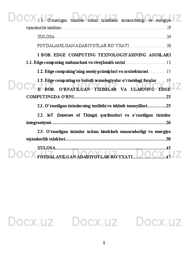 2.3.   O’rnatilgan   tizimlar   uchun   hisoblash   samaradorligi   va   energiya
tejamkorlik talablari ................................................................................................. 29
XULOSA ....................................................................................................... 34
FOYDALANILGAN ADABIYOTLAR RO’YXATI .................................. 38
I   BOB.   EDGE   COMPUTING   TEXNOLOGIYASINING   ASOSLARI
1.1. Edge computing tushunchasi va rivojlanish tarixi ...................................... 13
1.2. Edge computing’ning asosiy prinsiplari va arxitekturasi ................ 15
1.3. Edge computing va bulutli texnologiyalar o’rtasidagi farqlar ......... 19
II   BOB.   O’RNATILGAN   TIZIMLAR   VA   ULARNING   EDGE
COMPUTINGDA O’RNI ..................................................................................... 23
2.1. O’rnatilgan tizimlarning tuzilishi va ishlash tamoyillari ................. 23
2.2.   IoT   (Internet   of   Things)   qurilmalari   va   o’rnatilgan   tizimlar
integratsiyasi .......................................................................................................... 26
2.3.   O’rnatilgan   tizimlar   uchun   hisoblash   samaradorligi   va   energiya
tejamkorlik talablari ............................................................................................. 30
XULOSA ...................................................................................................... 43
FOYDALANILGAN ADABIYOTLAR RO’YXATI ............................... 47
8 