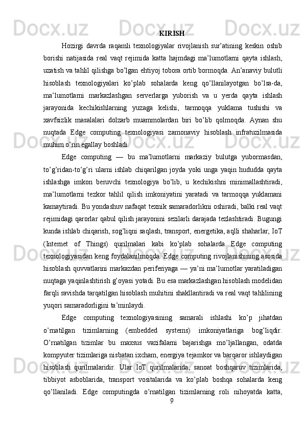 KIRISH
Hozirgi   davrda   raqamli   texnologiyalar   rivojlanish   sur’atining   keskin   oshib
borishi   natijasida   real   vaqt   rejimida   katta   hajmdagi   ma’lumotlarni   qayta   ishlash,
uzatish va tahlil qilishga bo’lgan ehtiyoj tobora ortib bormoqda. An’anaviy bulutli
hisoblash   texnologiyalari   ko’plab   sohalarda   keng   qo’llanilayotgan   bo’lsa-da,
ma’lumotlarni   markazlashgan   serverlarga   yuborish   va   u   yerda   qayta   ishlash
jarayonida   kechikishlarning   yuzaga   kelishi,   tarmoqqa   yuklama   tushishi   va
xavfsizlik   masalalari   dolzarb   muammolardan   biri   bo’lib   qolmoqda.   Aynan   shu
nuqtada   Edge   computing   texnologiyasi   zamonaviy   hisoblash   infratuzilmasida
muhim o’rin egallay boshladi.  
Edge   computing   —   bu   ma’lumotlarni   markaziy   bulutga   yubormasdan,
to’g’ridan-to’g’ri   ularni   ishlab   chiqarilgan   joyda   yoki   unga   yaqin   hududda   qayta
ishlashga   imkon   beruvchi   texnologiya   bo’lib,   u   kechikishni   minimallashtiradi,
ma’lumotlarni   tezkor   tahlil   qilish   imkoniyatini   yaratadi   va   tarmoqqa   yuklamani
kamaytiradi. Bu yondashuv nafaqat texnik samaradorlikni oshiradi, balki real vaqt
rejimidagi qarorlar qabul qilish jarayonini sezilarli darajada tezlashtiradi. Bugungi
kunda ishlab chiqarish, sog’liqni saqlash, transport, energetika, aqlli shaharlar, IoT
(Internet   of   Things)   qurilmalari   kabi   ko’plab   sohalarda   Edge   computing
texnologiyasidan keng foydalanilmoqda. Edge computing rivojlanishining asosida
hisoblash quvvatlarini markazdan periferiyaga — ya’ni ma’lumotlar yaratiladigan
nuqtaga yaqinlashtirish g’oyasi yotadi. Bu esa markazlashgan hisoblash modelidan
farqli ravishda tarqatilgan hisoblash muhitini shakllantiradi va real vaqt tahlilining
yuqori samaradorligini ta’minlaydi.  
Edge   computing   texnologiyasining   samarali   ishlashi   ko’p   jihatdan
o’rnatilgan   tizimlarning   (embedded   systems)   imkoniyatlariga   bog’liqdir.
O’rnatilgan   tizimlar   bu   maxsus   vazifalarni   bajarishga   mo’ljallangan,   odatda
kompyuter tizimlariga nisbatan ixcham, energiya tejamkor va barqaror ishlaydigan
hisoblash   qurilmalaridir.   Ular   IoT   qurilmalarida,   sanoat   boshqaruv   tizimlarida,
tibbiyot   asboblarida,   transport   vositalarida   va   ko’plab   boshqa   sohalarda   keng
qo’llaniladi.   Edge   computingda   o’rnatilgan   tizimlarning   roli   nihoyatda   katta,
9 