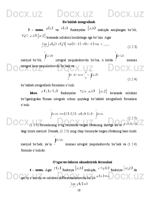 Bo ‘ laklab integrallash
3   –   xossa.     va     funksiyalar     oraliqda   aniqlangan   bo ‘l ib,
   kesmada uzluksiz hosilalarga ega bo ‘ lsin. Agar
(1.2.3)
mavjud   bo ‘ lib,     integral   yaqinlashuvchi   bo ‘ lsa,   u   holda     xosmas
integral ham yaqinlashuvchi bo ‘ ladi va
(1.2.4)
bo ‘ laklab integrallash formulasi o ‘ rinli.
Isbot.     funksiyalar       kesmada   uzluksiz
bo ‘ lganligidan   Riman   integrali   uchun   quyidagi   bo ‘ laklab   integrallash   formulasi
o ‘ rinli.
. (1.2.5)
(1.2.5) formulaning o ‘ ng tomonida turgan ifodaning shartga ko ‘ ra  
dagi limiti mavjud. Demak, (1.2.5) ning chap tomonida turgan ifodaning ham limiti
mavjud   bo ‘ ladi,   ya ’n i     xosmas   integral   yaqinlashuvchi   bo ‘ ladi   va   (1.2.4)
formula o ‘ rinlidir.
O ‘ zgaruvchilarni almashtirish formulasi
4 – xossa.   Agar     funksiya     oraliqda,     funksiya     da
qat ’i y o ‘ suvchi va uzluksiz differensiallanuvchi bo ‘l ib 
10 