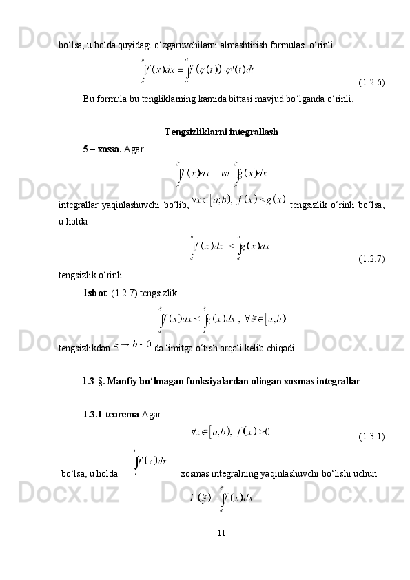 bo ‘ lsa, u holda quyidagi o ‘ zgaruvchilarni almashtirish formulasi o ‘ rinli.
. (1.2.6)
Bu formula bu tengliklarning kamida bittasi mavjud bo ‘ lganda o ‘ rinli.
Tengsizliklarni integrallash
5 – xossa.  Agar
integrallar   yaqinlashuvchi   bo ‘ lib,   tengsizlik   o ‘ rinli   bo ‘ lsa,
u holda
(1.2.7)
tengsizlik o ‘ rinli. 
Isbot .  (1.2.7) tengsizlik 
tengsizlikdan   da limitga o ‘ tish orqali kelib chiqadi.
1.3-§.  Manfiy bo ‘ lmagan funksiyalardan olingan xosmas integrallar
1.3.1-teorema  Agar
(1.3.1)
 bo ‘ lsa, u holda xosmas integralning yaqinlashuvchi bo ‘ lishi uchun
11 