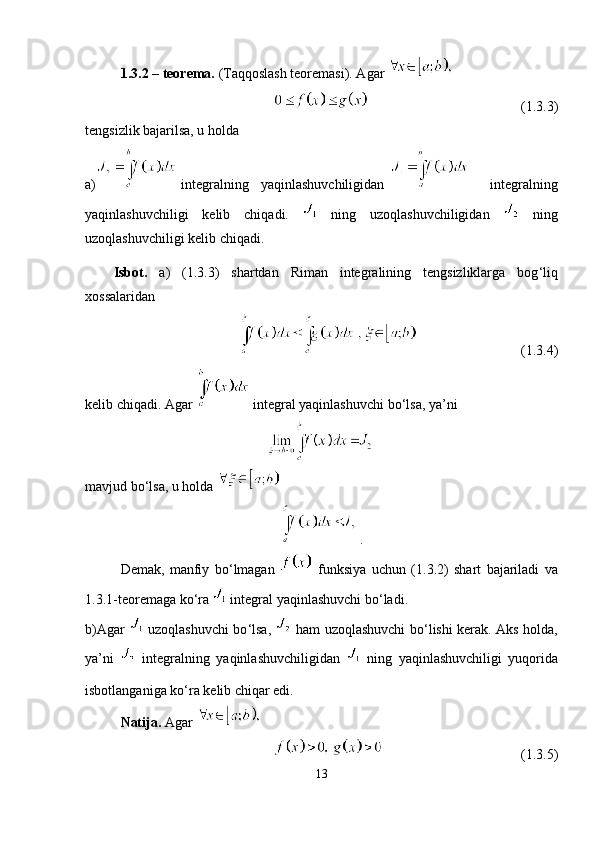1.3.2  – teorema.  (Taqqoslash teoremasi). Agar 
(1.3.3)
tengsizlik bajarilsa, u holda
a)   integralning     yaqinlashuvchiligidan           integralning
yaqinlashuvchiligi   kelib   chiqadi.     ning   uzoqlashuvchiligidan     ning
uzoqlashuvchiligi kelib chiqadi.
Isbot.   a)   (1.3.3)   shartdan   Riman   integralining   tengsizliklarga   bog ‘ liq
xossalaridan
(1.3.4)
kelib chiqadi. Agar   integral yaqinlashuvchi bo ‘ lsa, ya ’ ni
mavjud bo ‘ lsa, u holda 
.
Demak,   manfiy   bo ‘ lmagan     funksiya   uchun   (1.3.2)   shart   bajariladi   va
1.3.1-teoremaga ko ‘ ra   integral yaqinlashuvchi bo ‘ ladi.
b)Agar     uzoqlashuvchi bo ‘ lsa,     ham uzoqlashuvchi bo ‘ lishi kerak. Aks holda,
ya ’ ni     integralning   yaqinlashuvchiligidan  
  ning   yaqinlashuvchiligi   yuqorida
isbotlanganiga ko ‘ ra kelib chiqar edi.
Natija.  Agar 
  (1.3.5)
13 