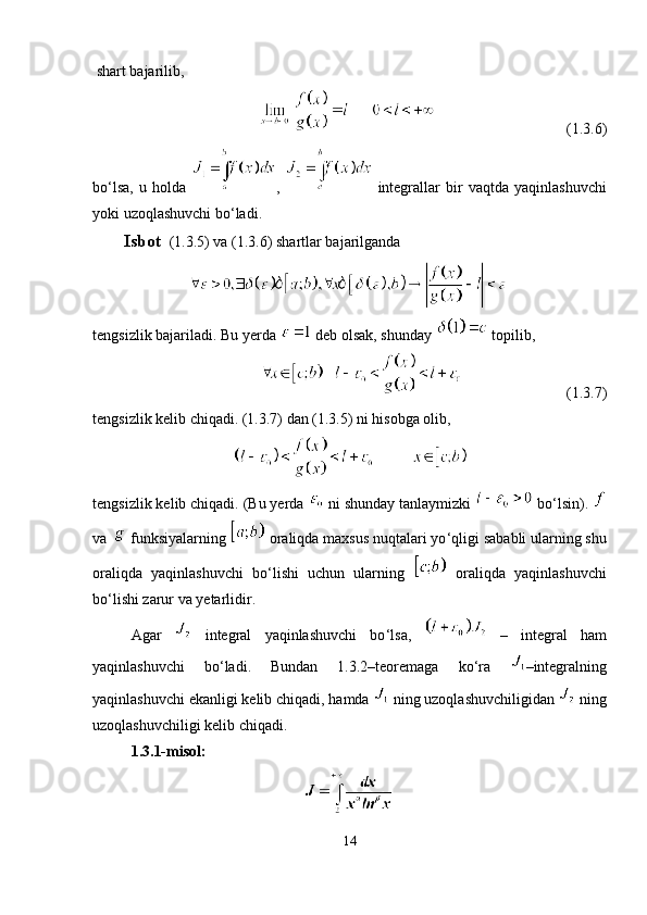  shart bajarilib,
(1.3.6)
bo ‘ lsa,   u   holda   ,     integrallar   bir   vaqtda   yaqinlashuvchi
yoki uzoqlashuvchi bo ‘ ladi.
Isbot   (1.3.5) va (1.3.6) shartlar bajarilganda
tengsizlik bajariladi. Bu yerda   deb olsak, shunday   topilib,
   (1.3.7) 
tengsizlik kelib chiqadi. (1.3.7) dan (1.3.5) ni hisobga olib, 
tengsizlik kelib chiqadi. (Bu yerda   ni shunday tanlaymizki   bo ‘ lsin). 
va   funksiyalarning   oraliqda maxsus nuqtalari yo ‘ qligi sababli ularning shu
oraliqda   yaqinlashuvchi   bo ‘ lishi   uchun   ularning     oraliqda   yaqinlashuvchi
bo ‘li shi zarur va yetarlidir.
Agar     integral   yaqinlashuvchi   bo ‘ lsa,     –   integral   ham
yaqinlashuvchi   bo ‘ ladi.   Bundan   1.3.2–teoremaga   ko ‘ ra   –integralning
yaqinlashuvchi ekanligi kelib chiqadi, hamda   ning uzoqlashuvchiligidan   ning
uzoqlashuvchiligi kelib chiqadi.
1.3.1-misol:
14 