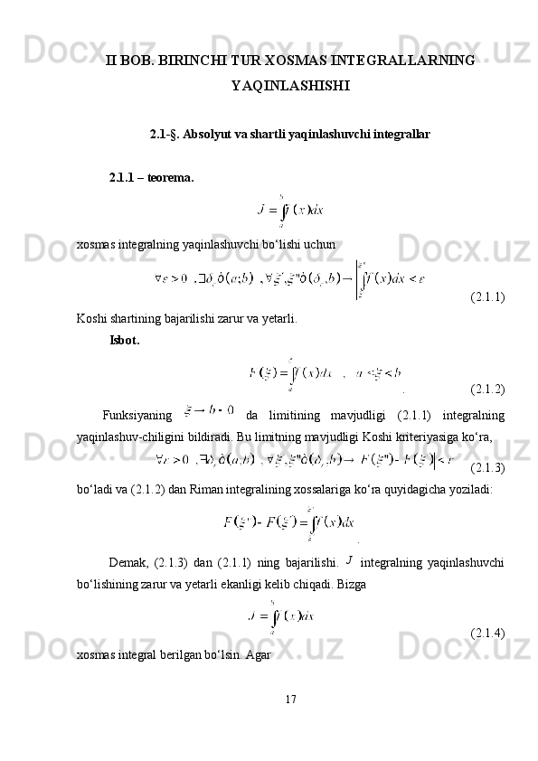 II BOB. BIRINCHI TUR  XOSMAS INTEGRALLARNING
YAQINLASHISHI
2.1-§. Absolyut va shartli yaqinlashuvchi integrallar
2.1.1 – teorema .
xosmas integralning yaqinlashuvchi bo ‘ lishi uchun
(2.1.1)
Koshi shartining bajarilishi zarur va yetarli.
Isbot.
. (2.1.2)
Funksiyaning     da   limitining   mavjudligi   (2.1.1)   integralning
yaqinlashuv-chiligini bildiradi. Bu limitning mavjudligi Koshi kriteriyasiga ko ‘ ra,
(2.1.3)
bo‘ladi va (2.1.2) dan Riman integralining xossalariga ko ‘ ra quyidagicha yoziladi:
.
Demak,   (2.1.3)   dan   (2.1.1)   ning   bajarilishi.  J   integralning   yaqinlashuvchi
bo ‘ lishining zarur va yetarli ekanligi kelib chiqadi. Bizga
(2.1.4)
xosmas integral berilgan bo ‘ lsin. Agar
17 