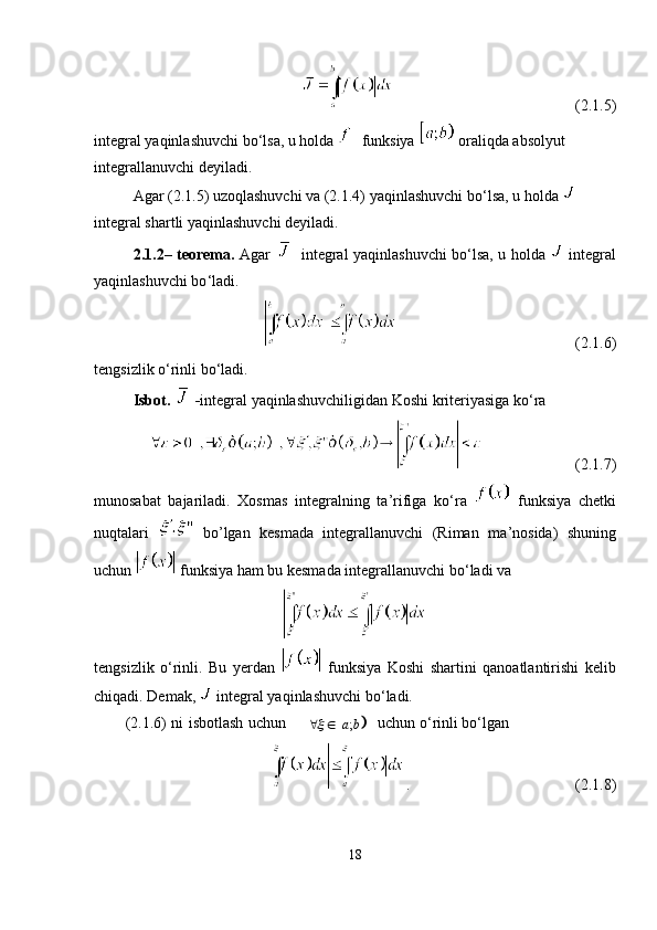 (2.1.5)
integral yaqinlashuvchi bo ‘ lsa, u holda   funksiya   oraliqda absolyut 
integrallanuvchi deyiladi.
Agar (2.1.5) uzoqlashuvchi va (2.1.4) yaqinlashuvchi bo ‘ lsa, u holda   
integral shartli yaqinlashuvchi deyiladi.
2.1.2– teorema.   Agar     integral   yaqinlashuvchi bo ‘ lsa, u holda     integral
yaqinlashuvchi bo ‘ ladi.
(2.1.6)
tengsizlik o ‘ rinli bo ‘ ladi.
Isbot.  - integral   yaqinlashuvchiligidan Koshi kriteriyasiga ko ‘ ra 
  (2.1.7)
munosabat   bajariladi.   Xosmas   integralning   ta ’ rifiga   ko ‘ ra     funksiya   chetki
nuqtalari     bo’lgan   kesmada   integrallanuvchi   (Riman   ma ’ nosida)   shuning
uchun   funksiya ham bu kesmada integrallanuvchi bo ‘ ladi va
tengsizlik   o ‘ rinli.   Bu   yerdan     funksiya   Koshi   shartini   qanoatlantirishi   kelib
chiqadi. Demak,   integral yaqinlashuvchi bo ‘ ladi.
(2.1.6) ni isbotlash uchun    uchun o ‘ rinli bo ‘ lgan
. (2.1.8)
18		;a b	  