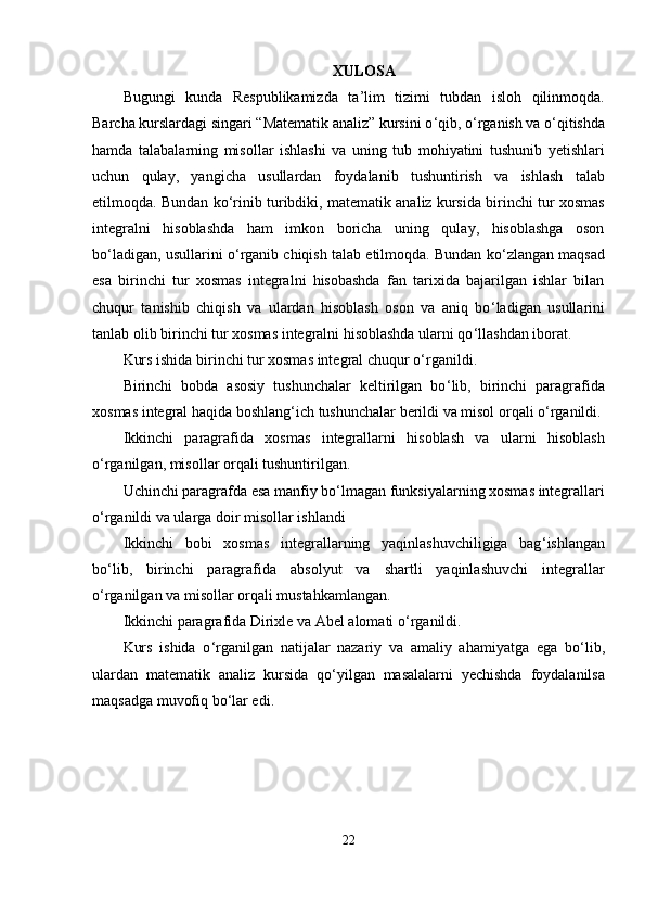 XULOSA
Bugungi   kunda   Respublikamizda   ta ’ lim   tizimi   tubdan   isloh   qilinmoqda.
Barcha kurslardagi singari “Matematik analiz” kursini o ‘ qib, o ‘ rganish va o ‘ qitishda
hamda   talabalarning   misollar   ishlashi   va   uning   tub   mohiyatini   tushunib   yetishlari
uchun   qulay,   yangicha   usullardan   foydalanib   tushuntirish   va   ishlash   talab
etilmoqda. Bundan ko ‘ rinib turibdiki, matematik analiz kursida birinchi tur xosmas
integralni   hisoblashda   ham   imkon   boricha   uning   qulay,   hisoblashga   oson
bo ‘ ladigan, usullarini o ‘ rganib chiqish talab etilmoqda. Bundan ko ‘ zlangan maqsad
esa   birinchi   tur   xosmas   integralni   hisobashda   fan   tarixida   bajarilgan   ishlar   bilan
chuqur   tanishib   chiqish   va   ulardan   hisoblash   oson   va   aniq   bo ‘ ladigan   usullarini
tanlab olib birinchi tur xosmas integralni hisoblashda ularni qo ‘ llashdan iborat.
Kurs ishida birinchi tur xosmas integral chuqur o ‘ rganildi.
Birinchi   bobda   asosiy   tushunchalar   keltirilgan   bo ‘ lib,   birinchi   paragrafida
xosmas integral haqida boshlang ‘ ich tushunchalar berildi va misol orqali o ‘ rganildi.
Ikkinchi   paragrafida   xosmas   integrallarni   hisoblash   va   ularni   hisoblash
o ‘ rganilgan, misollar orqali tushuntirilgan.
Uchinchi paragrafda esa manfiy bo ‘ lmagan funksiyalarning xosmas integrallari
o ‘ rganildi va ularga doir misollar ishlandi
Ikkinchi   bobi   xosmas   integrallarning   yaqinlashuvchiligiga   bag ‘ ishlangan
bo ‘ lib,   birinchi   paragrafida   absolyut   va   shartli   yaqinlashuvchi   integrallar
o ‘ rganilgan va misollar orqali mustahkamlangan.
Ikkinchi paragrafida Dirixle va Abel alomati o ‘ rganildi.
Kurs   ishida   o ‘ rganilgan   natijalar   nazariy   va   amaliy   ahamiyatga   ega   bo ‘ lib,
ulardan   matematik   analiz   kursida   qo ‘ yilgan   masalalarni   yechishda   foydalanilsa
maqsadga muvofiq bo ‘ lar edi. 
22 
