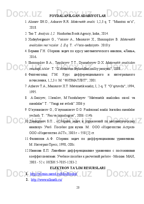 FOYDALANILGAN ADABIYOTLAR
1. Alimov   SH.O.,   Ashurov   R.R.   Matematik   analiz   1,2,3   q.   T.   “Mumtoz   so‘z”,
2018.
2. Tao T.  Analysis 1,2.   Hindustan Book Agency, India, 2014.
3. Xudayberganov   G.,   Vorisov   A.,   Mansurov   X.,   Shoimqulov   B.   Matematik
analizdan ma’ruzalar. I, II q.  T.: «Voris-nashriyot». 2010 y.
4. Берман   Г.Н.   Сборник   задач   по  курсу   математического   анализа,   « Лань »,
2016 .
5. Shoimqulov   B . A .,   Tuychiyev   T . T .,   Djumaboyev   D . X .   Matematik   analizdan
mustaqil   ishlar .  T. “O‘zbekiston faylasuflari milliy jamiyati”, 2008
6. Фихтенгольц   Г.М.   Курс   дифференциального   и   интегрального
исчисления, 1,2,3 т. М. “ФИЗМАТЛИТ”, 2001.
7. Azlarov T.A., Mansurov X.T. Matematik analiz, I, 2-q. T. "O‘qituvchi", 1994,
1995.
8.   A.Gaziyev,   I.Israilov,   M.Yaxshibayev   “Matematik   analizdan   misol   va
masalalar” T.: “Yangi asr avlodi” 2006 y.
9. G ‘ aymnazarov   G .,   G ‘ aymnazarov   O . G .   Funksional   analiz   kursidan   masalalar
yechish .  T.: “Fan va texnologiya”, 2006.-114b.
10. Демидович   Б.П..,   «Сборник   задач   и   упражнений   по   математическому
анализу»   Учеб.   Пособие   для   вузов.   М.:   ООО   «Издателство   Астрел»
ООО «Издателство АСТ», 2003 г – 558 [2] ст.
11. Филиппов   А.Ф.   Сборник   задач   по   дифференциалним   уравнениям.
М.:Интеграл-Пресс, 1998,-208с.
12. Иванова   Е.П.   Линейние   дифференциалние   уравнения   с   постоянними
коеффитсиентами. Учебное пособие к расчетной работе - Москва: МАИ,
2003.- 52 с. ИСБН 5-7035-1283-2. 
ELEKTRON TA’LIM RESURSLARI
1. http://vilenin.narod.ru/Mm/Books/   
2.   http://www.allmath.ru/
23 