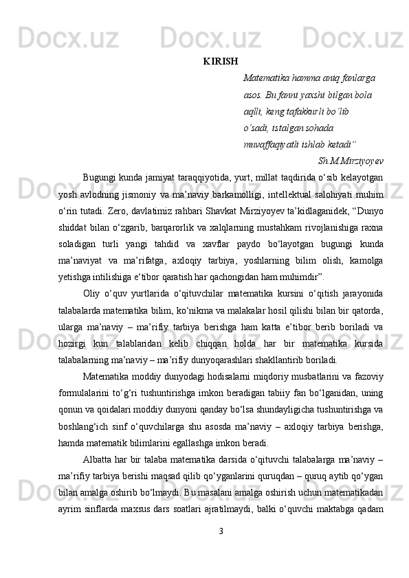KIRISH
Matematika hamma aniq fanlarga
asos. Bu fanni yaxshi bilgan bola
aqlli, keng tafakkurli bo‘lib
o‘sadi, istalgan sohada 
muvaffaqiyatli  ishlab ketadi”
Sh.M.Mirziyoyev
Bugungi kunda jamiyat taraqqiyotida, yurt, millat taqdirida o‘sib kelayotgan
yosh   avlodning   jismoniy   va   ma’naviy   barkamolligi,   intellektual   salohiyati   muhim
o‘rin tutadi. Zero, davlatimiz rahbari Shavkat Mirziyoyev ta’kidlaganidek, “Dunyo
shiddat   bilan   o‘zgarib,   barqarorlik   va   xalqlarning   mustahkam   rivojlanishiga   raxna
soladigan   turli   yangi   tahdid   va   xavflar   paydo   bo‘layotgan   bugungi   kunda
ma’naviyat   va   ma’rifatga,   axloqiy   tarbiya,   yoshlarning   bilim   olish,   kamolga
yetishga intilishiga e‘tibor qaratish har qachongidan ham muhimdir”.
Oliy   o‘quv   yurtlarida   o‘qituvchilar   matematika   kursini   o‘qitish   jarayonida
talabalarda matematika bilim, ko‘nikma va malakalar hosil qilishi bilan bir qatorda,
ularga   ma’naviy   –   ma’rifiy   tarbiya   berishga   ham   katta   e’tibor   berib   boriladi   va
hozirgi   kun   talablaridan   kelib   chiqqan   holda   har   bir   matematika   kursida
talabalarning ma’naviy – ma’rifiy dunyoqarashlari shakllantirib boriladi.
Matematika moddiy dunyodagi hodisalarni miqdoriy musbatlarini va fazoviy
formulalarini   to‘g‘ri   tushuntirishga   imkon   beradigan   tabiiy   fan   bo‘lganidan,   uning
qonun va qoidalari moddiy dunyoni qanday bo‘lsa shundayligicha tushuntirishga va
boshlang‘ich   sinf   o‘quvchilarga   shu   asosda   ma’naviy   –   axloqiy   tarbiya   berishga,
hamda matematik bilimlarini egallashga imkon beradi.
Albatta har   bir   talaba  matematika darsida  o‘qituvchi  talabalarga  ma’naviy  –
ma’rifiy tarbiya berishi maqsad qilib qo‘yganlarini quruqdan – quruq aytib qo‘ygan
bilan amalga oshirib bo‘lmaydi. Bu masalani amalga oshirish uchun matematikadan
ayrim  sinflarda maxsus  dars  soatlari  ajratilmaydi, balki  o‘quvchi  maktabga qadam
3 