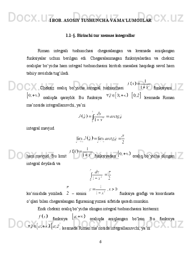 I BOB. ASOSIY TUSHUNCHA VA MA’LUMOTLAR
1.1- §. Birinchi tur xosmas integrallar
Riman   integrali   tushunchasi   chegaralangan   va   kesmada   aniqlangan
funksiyalar   uchun   berilgan   edi.   Chegaralanmagan   funksiyalardan   va   cheksiz
oraliqlar bo‘yicha ham integral tushunchasini  kiritish masalasi  haqidagi savol ham
tabiiy ravishda tug‘iladi.
  Cheksiz   oraliq   bo‘yicha   integral   tushunchasi     funksiyani  
  oraliqda   qaraylik.   Bu   funksiya       kesmada   Riman
ma ’ nosida integrallanuvchi, ya ’ ni
integral mavjud. 
ham   mavjud.   Bu   limit     funksiyadan     oraliq   bo ‘ yicha   olingan
integral deyiladi va
ko ‘ rinishda   yoziladi.     –   sonini     funksiya   grafigi   va   koordinata
o ‘ qlari bilan chegaralangan figuraning yuzasi sifatida qarash mumkin.
Endi cheksiz oraliq bo ‘ yicha olingan integral tushunchasini kiritamiz.
  funksiya     oraliqda   aniqlangan   bo ‘ lsin.   Bu   funksiya
   kesmada Riman ma ’ nosida integrallanuvchi, ya ’ ni
6 