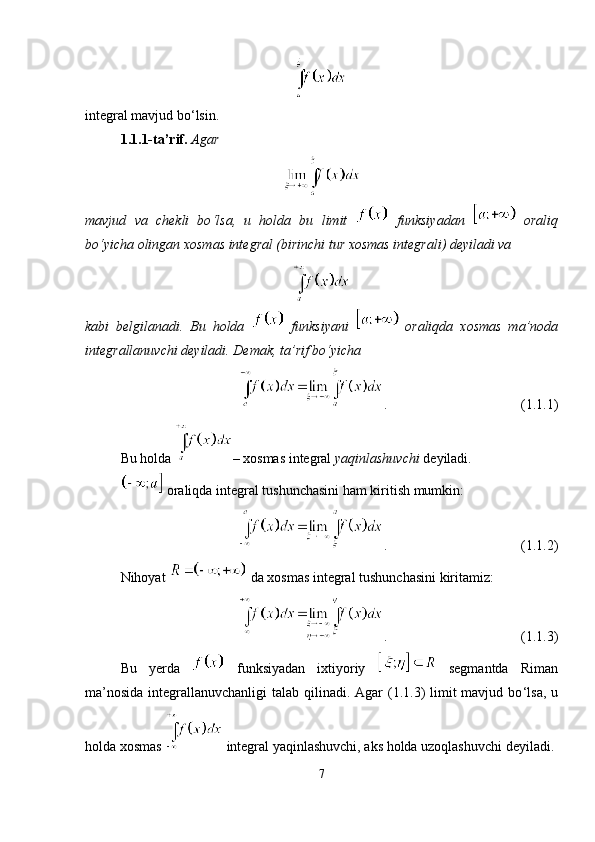 integral mavjud bo ‘ lsin.
1.1.1-ta’rif.   Agar 
mavjud   va   chekli   bo ‘ lsa,   u   holda   bu   limit     funksiyadan     oraliq
bo ‘ yicha olingan xosmas integral (birinchi tur xosmas integrali) deyiladi va
kabi   belgilanadi.   Bu   holda     funksiyani     oraliqda   xosmas   ma ’ noda
integrallanuvchi   deyiladi. Demak, ta ’ rif bo ‘ yicha
. (1.1.1)
Bu holda  – xosmas integral  yaqinlashuvchi  deyiladi.
 oraliqda integral tushunchasini ham kiritish mumkin:
. (1.1.2)
Nihoyat   da xosmas integral tushunchasini kiritamiz:
. (1.1.3)
Bu   yerda     funksiyadan   ixtiyoriy     segmantda   Riman
ma ’ nosida integrallanuvchanligi  talab qilinadi. Agar  (1.1.3) limit mavjud bo ‘l sa, u
holda xosmas   integral yaqinlashuvchi, aks holda uzoqlashuvchi deyiladi.
7 