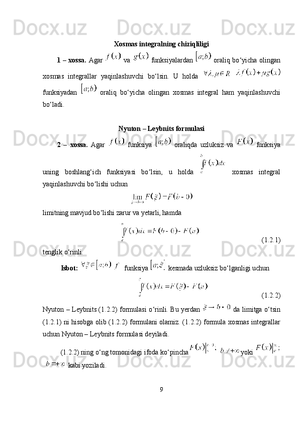  
Xosmas integralning chiziqliligi
1 – xossa.   Agar     va     funksiyalardan     oraliq bo ‘ yicha olingan
xosmas   integrallar   yaqinlashuvchi   bo ‘ lsin.   U   holda    
funksiyadan     oraliq   bo ‘ yicha   olingan   xosmas   integral   ham   yaqinlashuvchi
bo ‘l adi.
Nyuton – Leybnits formulasi
2   –   xossa.   Agar     funksiya     oraliqda   uzluksiz   va     funksiya
uning   boshlang ‘ ich   funksiyasi   bo ‘ lsin,   u   holda     xosmas   integral
yaqinlashuvchi bo ‘ lishi uchun
limitning mavjud bo ‘l ishi zarur va yetarli, hamda
(1.2.1)
tenglik o ‘ rinli.
Isbot:      funksiya   kesmada uzluksiz bo ‘ lganligi uchun
(1.2.2)
Nyuton – Leybnits (1.2.2) formulasi o ‘ rinli. Bu yerdan     da limitga o ‘ tsin
(1.2.1) ni hisobga olib (1.2.2) formulani olamiz. (1.2.2) formula xosmas integrallar
uchun Nyuton – Leybnits formulasi deyiladi.
(1.2.2) ning o ‘ ng tomonidagi ifoda ko‘pincha yoki 
 kabi yoziladi.
9 
