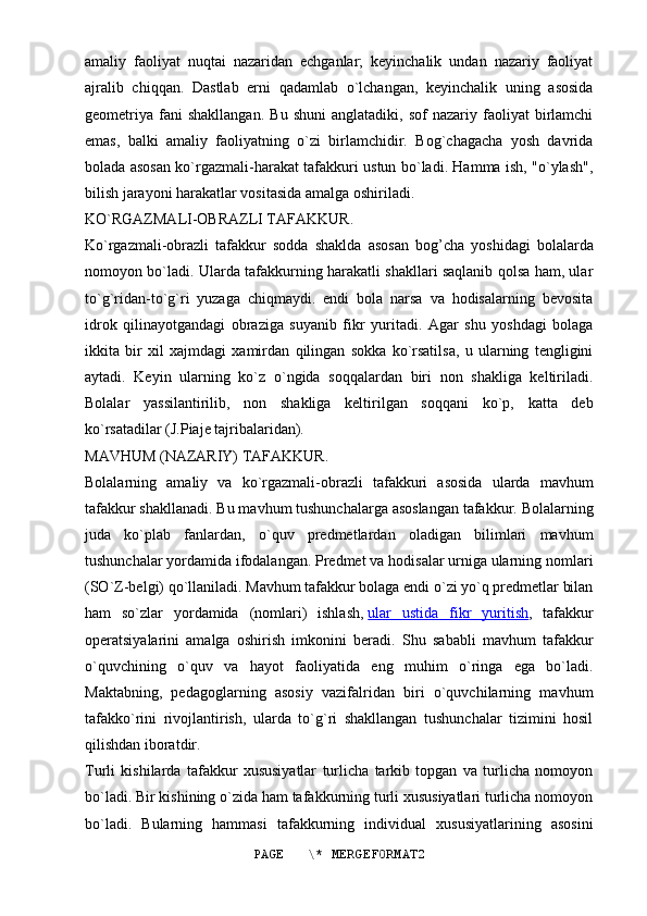amaliy   faoliyat   nuqtai   nazaridan   echganlar;   keyinchalik   undan   nazariy   faoliyat
ajralib   chiqqan.   Dastlab   erni   qadamlab   o`lchangan,   keyinchalik   uning   asosida
geometriya   fani   shakllangan.   Bu   shuni   anglatadiki,   sof   nazariy  faoliyat   birlamchi
emas,   balki   amaliy   faoliyatning   o`zi   birlamchidir.   Bog`chagacha   yosh   davrida
bolada asosan ko`rgazmali-harakat tafakkuri ustun bo`ladi. Hamma ish, "o`ylash",
bilish jarayoni harakatlar vositasida amalga oshiriladi.
KO`RGAZMALI-OBRAZLI TAFAKKUR.
Ko`rgazmali-obrazli   tafakkur   sodda   shaklda   asosan   bog’cha   yoshidagi   bolalarda
nomoyon bo`ladi. Ularda tafakkurning harakatli shakllari saqlanib qolsa ham, ular
to`g`ridan-to`g`ri   yuzaga   chiqmaydi.   endi   bola   narsa   va   hodisalarning   bevosita
idrok   qilinayotgandagi   obraziga   suyanib   fikr   yuritadi.   Agar   shu   yoshdagi   bolaga
ikkita   bir   xil   xajmdagi   xamirdan   qilingan   sokka   ko`rsatilsa,   u   ularning   tengligini
aytadi.   Keyin   ularning   ko`z   o`ngida   soqqalardan   biri   non   shakliga   keltiriladi.
Bolalar   yassilantirilib,   non   shakliga   keltirilgan   soqqani   ko`p,   katta   deb
ko`rsatadilar (J.Piaje tajribalaridan).
MAVHUM (NAZARIY) TAFAKKUR.
Bolalarning   amaliy   va   ko`rgazmali-obrazli   tafakkuri   asosida   ularda   mavhum
tafakkur shakllanadi. Bu mavhum tushunchalarga asoslangan tafakkur. Bolalarning
juda   ko`plab   fanlardan,   o`quv   predmetlardan   oladigan   bilimlari   mavhum
tushunchalar yordamida ifodalangan. Predmet va hodisalar urniga ularning nomlari
(SO`Z-belgi) qo`llaniladi. Mavhum tafakkur bolaga endi o`zi yo`q predmetlar bilan
ham   so`zlar   yordamida   (nomlari)   ishlash,   ular   ustida   fikr   yuritish ,   tafakkur
operatsiyalarini   amalga   oshirish   imkonini   beradi.   Shu   sababli   mavhum   tafakkur
o`quvchining   o`quv   va   hayot   faoliyatida   eng   muhim   o`ringa   ega   bo`ladi.
Maktabning,   pedagoglarning   asosiy   vazifalridan   biri   o`quvchilarning   mavhum
tafakko`rini   rivojlantirish,   ularda   to`g`ri   shakllangan   tushunchalar   tizimini   hosil
qilishdan iboratdir.
Turli   kishilarda   tafakkur   xususiyatlar   turlicha   tarkib   topgan   va   turlicha   nomoyon
bo`ladi. Bir kishining o`zida ham tafakkurning turli xususiyatlari turlicha nomoyon
bo`ladi.   Bularning   hammasi   tafakkurning   individual   xususiyatlarining   asosini
PAGE   \* MERGEFORMAT2