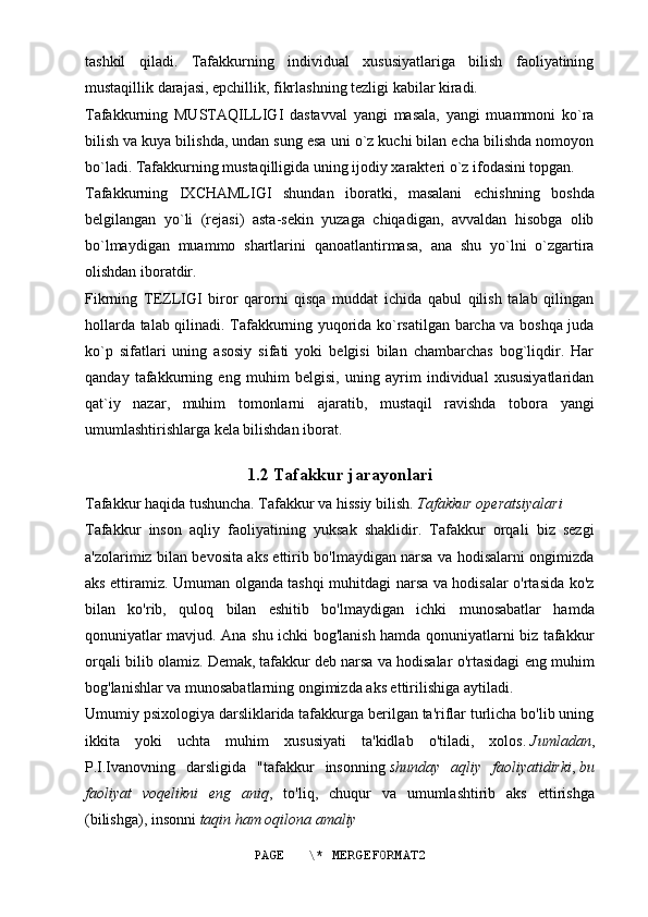 tashkil   qiladi.   Tafakkurning   individual   xususiyatlariga   bilish   faoliyatining
mustaqillik darajasi, epchillik, fikrlashning tezligi kabilar kiradi.
Tafakkurning   MUSTAQILLIGI   dastavval   yangi   masala,   yangi   muammoni   ko`ra
bilish va kuya bilishda, undan sung esa uni o`z kuchi bilan echa bilishda nomoyon
bo`ladi. Tafakkurning mustaqilligida uning ijodiy xarakteri o`z ifodasini topgan.
Tafakkurning   IXCHAMLIGI   shundan   iboratki,   masalani   echishning   boshda
belgilangan   yo`li   (rejasi)   asta-sekin   yuzaga   chiqadigan,   avvaldan   hisobga   olib
bo`lmaydigan   muammo   shartlarini   qanoatlantirmasa,   ana   shu   yo`lni   o`zgartira
olishdan iboratdir.
Fikrning   TEZLIGI   biror   qarorni   qisqa   muddat   ichida   qabul   qilish   talab   qilingan
hollarda talab qilinadi. Tafakkurning yuqorida ko`rsatilgan barcha va boshqa juda
ko`p   sifatlari   uning   asosiy   sifati   yoki   belgisi   bilan   chambarchas   bog`liqdir.   Har
qanday   tafakkurning   eng   muhim   belgisi,   uning   ayrim   individual   xususiyatlaridan
qat`iy   nazar,   muhim   tomonlarni   ajaratib,   mustaqil   ravishda   tobora   yangi
umumlashtirishlarga kela bilishdan iborat.
1.2 Tafakkur jarayonlari
Tafakkur haqida tushuncha. Tafakkur va hissiy bilish.   Tafakkur operatsiyalari
Tafakkur   inson   aqliy   faoliyatining   yuksak   shaklidir.   Tafakkur   orqali   biz   sezgi
a'zolarimiz bilan bevosita aks ettirib bo'lmaydigan narsa va hodisalarni ongimizda
aks ettiramiz. Umuman olganda tashqi muhitdagi narsa va hodisalar o'rtasida ko'z
bilan   ko'rib,   quloq   bilan   eshitib   bo'lmaydigan   ichki   munosabatlar   hamda
qonuniyatlar mavjud. Ana shu ichki bog'lanish hamda qonuniyatlarni biz tafakkur
orqali bilib olamiz. Demak,   tafakkur   deb narsa va hodisalar o'rtasidagi eng muhim
bog'lanishlar va munosabatlarning ongimizda aks ettirilishiga aytiladi.
Umumiy psixologiya darsliklarida tafakkurga berilgan ta'riflar turlicha bo'lib uning
ikkita   yoki   uchta   muhim   xususiyati   ta'kidlab   o'tiladi,   xolos.   Jumladan ,
P.I.Ivanovning   darsligida   "tafakkur   insonning   shunday   aqliy   faoliyatidirki ,   bu
faoliyat   voqelikni   eng   aniq ,   to'liq,   chuqur   va   umumlashtirib   aks   ettirishga
(bilishga), insonni   taqin ham oqilona amaliy
PAGE   \* MERGEFORMAT2
