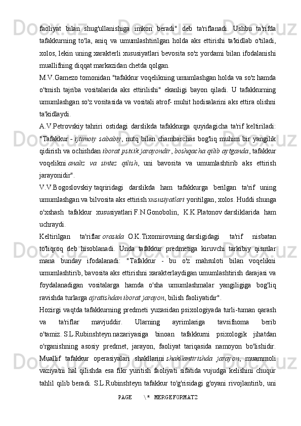 faoliyat   bilan   shug'ullanishiga   imkon   beradi"   deb   ta'riflanadi.   Ushbu   ta'rifda
tafakkurning   to'la,   aniq   va   umumlashtirilgan   holda   aks   ettirishi   ta'kidlab   o'tiladi,
xolos, lekin uning xarakterli xususiyatlari bevosita so'z yordami bilan ifodalanishi
muallifning diqqat markazidan chetda qolgan.
M.V.Gamezo   tomonidan "tafakkur voqelikning umumlashgan holda va so'z hamda
o'tmish   tajriba   vositalarida   aks   ettirilishi"   ekanligi   bayon   qiladi.   U   tafakkurning
umumlashgan so'z vositasida va vositali atrof- muhit hodisalarini aks ettira olishni
ta'kidlaydi.
A.V.Petrovskiy   tahriri   ostidagi   darslikda   tafakkurga   quyidagicha   ta'rif   keltiriladi:
"Tafakkur   -   ijtimoiy   sababiy ,   nutq   bilan   chambarchas   bog'liq   muhim   bir   yangilik
qidirish va ochishdan   iborat psixik jarayondir ,   boshqacha qilib aytganda , tafakkur
voqelikni   analiz   va   sintez   qilish ,   uni   bavosita   va   umumlashtirib   aks   ettirish
jarayonidir".
V . V . Bogoslovskiy   taqriridagi   darslikda   ham   tafakkurga   berilgan   ta ' rif   uning
umumlashgan   va   bilvosita   aks   ettirish   xususiyatlari   yoritilgan ,  xolos . Huddi shunga
o'xshash   tafakkur   xususiyatlari   F.N.Gonobolin,   K.K.Platonov   darsliklarida   ham
uchraydi.
Keltirilgan   ta'riflar   orasida  O.K.Tixomirovning   darsligidagi   ta'rif   nisbatan
to'liqroq   deb   hisoblanadi.   Unda   tafakkur   predmetiga   kiruvchi   tarkibiy   qismlar
mana   bunday   ifodalanadi:   "Tafakkur   -   bu   o'z   mahsuloti   bilan   voqelikni
umumlashtirib, bavosita aks ettirishni xarakterlaydigan umumlashtirish darajasi va
foydalanadigan   vositalarga   hamda   o'sha   umumlashmalar   yangiligiga   bog'liq
ravishda turlarga   ajratishdan iborat jarayon , bilish faoliyatidir".
Hozirgi vaqtda tafakkurning predmeti yuzasidan psixologiyada turli-tuman qarash
va   ta'riflar   mavjuddir.   Ularning   ayrimlariga   tavsifnoma   berib
o'tamiz.   S.L.Rubinshteyn   nazariyasiga   binoan   tafakkurni   psixologik   jihatdan
o'rganishning   asosiy   predmet,   jarayon,   faoliyat   tariqasida   namoyon   bo'lishidir.
Muallif   tafakkur   operasiyalari   shakllarini   shakllantirishda   jarayon ,   muammoli
vaziyatni   hal   qilishda   esa   fikr   yuritish   faoliyati   sifatida   vujudga   kelishini   chuqur
tahlil   qilib  beradi.   S.L.Rubinshteyn   tafakkur   to'g'risidagi   g'oyani   rivojlantirib,  uni
PAGE   \* MERGEFORMAT2 