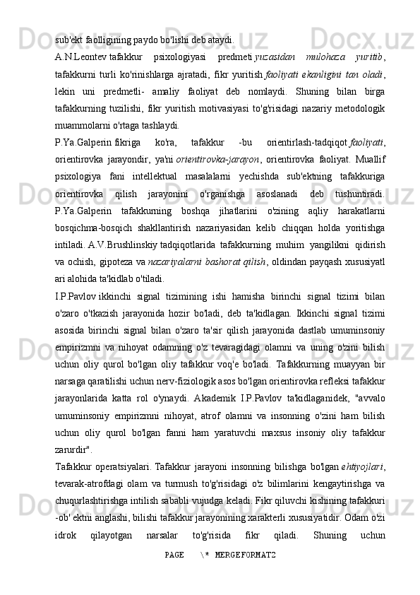 sub'ekt faolligining paydo bo'lishi deb ataydi.
A.N.Leontev   tafakkur   psixologiyasi   predmeti   yuzasidan   mulohaza   yuritib ,
tafakkurni   turli   ko'rinishlarga   ajratadi,   fikr   yuritish   faoliyati   ekanligini   tan   oladi ,
lekin   uni   predmetli-   amaliy   faoliyat   deb   nomlaydi.   Shuning   bilan   birga
tafakkurning   tuzilishi,   fikr   yuritish   motivasiyasi   to'g'risidagi   nazariy   metodologik
muammolarni o'rtaga tashlaydi.
P.Ya.Galperin   fikriga   ko'ra,   tafakkur   -bu   orientirlash-tadqiqot   faoliyati ,
orientirovka   jarayondir,   ya'ni   orientirovka-jarayon ,   orientirovka   faoliyat.   Muallif
psixologiya   fani   intellektual   masalalarni   yechishda   sub'ektning   tafakkuriga
orientirovka   qilish   jarayonini   o'rganishga   asoslanadi   deb   tushuntiradi.
P.Ya.Galperin   tafakkurning   boshqa   jihatlarini   o'zining   aqliy   harakatlarni
bosqichma-bosqich   shakllantirish   nazariyasidan   kelib   chiqqan   holda   yoritishga
intiladi.   A.V.Brushlinskiy   tadqiqotlarida   tafakkurning   muhim   yangilikni   qidirish
va ochish, gipoteza va   nazariyalarni  bashorat  qilish , oldindan payqash xususiyatl
ari alohida ta'kidlab o'tiladi.
I.P.Pavlov   ikkinchi   signal   tizimining   ishi   hamisha   birinchi   signal   tizimi   bilan
o'zaro   o'tkazish   jarayonida   hozir   bo'ladi,   deb   ta'kidlagan.   Ikkinchi   signal   tizimi
asosida   birinchi   signal   bilan   o'zaro   ta'sir   qilish   jarayonida   dastlab   umuminsoniy
empirizmni   va   nihoyat   odamning   o'z   tevaragidagi   olamni   va   uning   o'zini   bilish
uchun   oliy   qurol   bo'lgan   oliy   tafakkur   voq'e   bo'ladi.   Tafakkurning   muayyan   bir
narsaga qaratilishi uchun nerv-fiziologik asos bo'lgan orientirovka refleksi tafakkur
jarayonlarida   katta   rol   o'ynaydi.   Akademik   I.P.Pavlov   ta'kidlaganidek,   "avvalo
umuminsoniy   empirizmni   nihoyat,   atrof   olamni   va   insonning   o'zini   ham   bilish
uchun   oliy   qurol   bo'lgan   fanni   ham   yaratuvchi   maxsus   insoniy   oliy   tafakkur
zarurdir".
Tafakkur   operatsiyalari.   Tafakkur   jarayoni   insonning   bilishga   bo'lgan   ehtiyojlari ,
tevarak-atrofdagi   olam   va   turmush   to'g'risidagi   o'z   bilimlarini   kengaytirishga   va
chuqurlashtirishga intilish sababli vujudga keladi. Fikr qiluvchi kishining tafakkuri
-ob' ektni anglashi, bilishi tafakkur jarayonining xarakterli xususiyatidir. Odam o'zi
idrok   qilayotgan   narsalar   to'g'risida   fikr   qiladi.   Shuning   uchun
PAGE   \* MERGEFORMAT2 