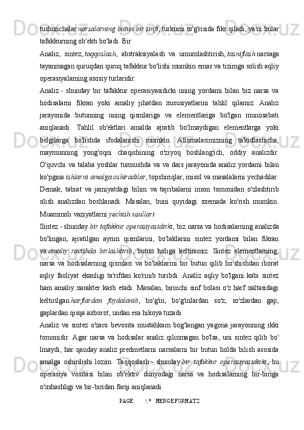 tushunchalar   narsalarning butun bir sinfi , turkumi to'g'risida fikr qiladi, ya'ni bular
tafakkurning ob'ekti bo'ladi. Bir
Analiz,   sintez,   taqqoslash ,   abstraksiyalash   va   umumlashtirish,   tasniflash   narsaga
tayanmagan quruqdan quruq tafakkur bo'lishi mumkin emas.va tizimga solish   aqliy
operasiyalarning asosiy turlaridir.
Analiz   -   shunday   bir   tafakkur   operasiyasidirki   uning   yordami   bilan   biz   narsa   va
hodisalarni   fikran   yoki   amaliy   jihatdan   xususiyatlarini   tahlil   qilamiz.   Analiz
jarayonida   butunning   uning   qismlariga   va   elementlariga   bo'lgan   munosabati
aniqlanadi.   Tahlil   ob'ektlari   amalda   ajratib   bo'lmaydigan   elementlarga   yoki
belgilarga   bo'lishda   ifodalanishi   mumkin.   Allomalarimizning   ta'kidlashicha,
maymunning   yong'oqni   chaqishining   o'ziyoq   boshlang'ich,   oddiy   analizdir.
O'quvchi  va talaba yoshlar  turmushda va va dars jarayonida analiz yordami  bilan
ko'pgina   ishlarni amalga oshiradilar , topshiriqlar, misol va masalalarni yechadilar.
Demak,   tabiat   va   jamiyatdagi   bilim   va   tajribalarni   inson   tomonidan   o'zlashtirib
olish   analizdan   boshlanadi.   Masalan,   buni   quyidagi   sxemada   ko'rish   mumkin.
Muammoli vaziyatlarni   yechish usullari
Sintez   - shunday   bir tafakkur operasiyasidirki , biz narsa va hodisalarning analizda
bo'lingan,   ajratilgan   ayrim   qismlarini,   bo'laklarini   sintez   yordami   bilan   fikran
va   amaliy   ravishda   birlashtirib ,   butun   holiga   keltiramiz.   Sintez   elementlarning,
narsa   va   hodisalarning   qismlari   va   bo'laklarini   bir   butun   qilib   ho'shishdan   iborat
aqliy   faoliyat   ekanligi   ta'rifdan   ko'rinib   turibdi.   Analiz   aqliy   bo'lgani   kabi   sintez
ham   amaliy   xarakter   kasb   etadi.   Masalan,   birinchi   sinf   bolasi   o'z   harf   xaltasidagi
keltirilgan   harflardan   foydalanib ,   bo'g'in,   bo'g'inlardan   so'z,   so'zlardan   gap,
gaplardan qisqa axborot, undan esa hikoya tuzadi.
Analiz   va   sintez   o'zaro   bevosita   mustahkam   bog'langan   yagona   jarayonning   ikki
tomonidir.   Agar   narsa   va   hodisalar   analiz   qilinmagan   bo'lsa,   uni   sintez   qilib   bo'
lmaydi,   har   qanday   analiz   predmetlarni   narsalarni   bir   butun   holda   bilish   asosida
amalga   oshirilishi   lozim.   Taqqoslash   -   shunday   bir   tafakkur   operasiyasidirki ,   bu
operasiya   vositasi   bilan   ob'ektiv   dunyodagi   narsa   va   hodisalarning   bir-biriga
o'xshashligi va bir-biridan farqi aniqlanadi.
PAGE   \* MERGEFORMAT2 