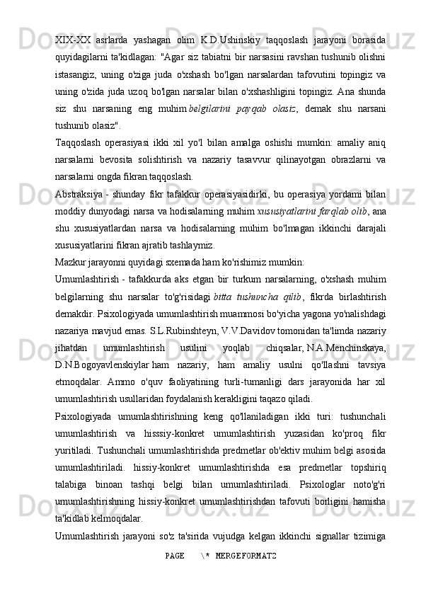 XIX-XX   asrlarda   yashagan   olim   K.D.Ushinskiy   taqqoslash   jarayoni   borasida
quyidagilarni ta'kidlagan: "Agar siz tabiatni bir narsasini ravshan tushunib olishni
istasangiz,   uning   o'ziga   juda   o'xshash   bo'lgan   narsalardan   tafovutini   topingiz   va
uning o'zida juda uzoq bo'lgan  narsalar  bilan o'xshashligini  topingiz. Ana shunda
siz   shu   narsaning   eng   muhim   belgilarini   payqab   olasiz ,   demak   shu   narsani
tushunib olasiz".
Taqqoslash   operasiyasi   ikki   xil   yo'l   bilan   amalga   oshishi   mumkin:   amaliy   aniq
narsalarni   bevosita   solishtirish   va   nazariy   tasavvur   qilinayotgan   obrazlarni   va
narsalarni ongda fikran taqqoslash.
Abstraksiya   -   shunday   fikr   tafakkur   operasiyasidirki,   bu   operasiya   yordami   bilan
moddiy dunyodagi narsa va hodisalarning muhim   xususiyatlarini farqlab olib , ana
shu   xususiyatlardan   narsa   va   hodisalarning   muhim   bo'lmagan   ikkinchi   darajali
xususiyatlarini fikran ajratib tashlaymiz.
Mazkur jarayonni quyidagi sxemada ham ko'rishimiz mumkin:
Umumlashtirish   -   tafakkurda   aks   etgan   bir   turkum   narsalarning,   o'xshash   muhim
belgilarning   shu   narsalar   to'g'risidagi   bitta   tushuncha   qilib ,   fikrda   birlashtirish
demakdir. Psixologiyada umumlashtirish muammosi bo'yicha yagona yo'nalishdagi
nazariya mavjud emas.   S.L.Rubinshteyn, V.V.Davidov   tomonidan ta'limda nazariy
jihatdan   umumlashtirish   usulini   yoqlab   chiqsalar,   N.A.Menchinskaya,
D.N.Bogoyavlenskiylar   ham   nazariy,   ham   amaliy   usulni   qo'llashni   tavsiya
etmoqdalar.   Ammo   o'quv   faoliyatining   turli-tumanligi   dars   jarayonida   har   xil
umumlashtirish usullaridan foydalanish kerakligini taqazo qiladi.
Psixologiyada   umumlashtirishning   keng   qo'llaniladigan   ikki   turi:   tushunchali
umumlashtirish   va   hisssiy-konkret   umumlashtirish   yuzasidan   ko'proq   fikr
yuritiladi. Tushunchali umumlashtirishda predmetlar ob'ektiv muhim belgi asosida
umumlashtiriladi.   hissiy-konkret   umumlashtirishda   esa   predmetlar   topshiriq
talabiga   binoan   tashqi   belgi   bilan   umumlashtiriladi.   Psixologlar   noto'g'ri
umumlashtirishning   hissiy-konkret   umumlashtirishdan   tafovuti   borligini   hamisha
ta'kidlab kelmoqdalar.
Umumlashtirish   jarayoni   so'z   ta'sirida   vujudga   kelgan   ikkinchi   signallar   tizimiga
PAGE   \* MERGEFORMAT2 