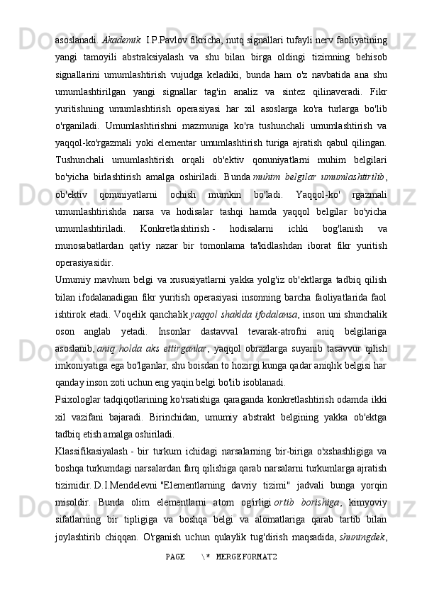 asoslanadi.   Akademik  I.P.Pavlov   fikricha, nutq signallari tufayli nerv faoliyatining
yangi   tamoyili   abstraksiyalash   va   shu   bilan   birga   oldingi   tizimning   behisob
signallarini   umumlashtirish   vujudga   keladiki,   bunda   ham   o'z   navbatida   ana   shu
umumlashtirilgan   yangi   signallar   tag'in   analiz   va   sintez   qilinaveradi.   Fikr
yuritishning   umumlashtirish   operasiyasi   har   xil   asoslarga   ko'ra   turlarga   bo'lib
o'rganiladi.   Umumlashtirishni   mazmuniga   ko'ra   tushunchali   umumlashtirish   va
yaqqol-ko'rgazmali   yoki   elementar   umumlashtirish   turiga   ajratish   qabul   qilingan.
Tushunchali   umumlashtirish   orqali   ob'ektiv   qonuniyatlarni   muhim   belgilari
bo'yicha   birlashtirish   amalga   oshiriladi.   Bunda   muhim   belgilar   umumlashtirilib ,
ob'ektiv   qonuniyatlarni   ochish   mumkin   bo'ladi.   Yaqqol-ko'   rgazmali
umumlashtirishda   narsa   va   hodisalar   tashqi   hamda   yaqqol   belgilar   bo'yicha
umumlashtiriladi.   Konkretlashtirish   -   hodisalarni   ichki   bog'lanish   va
munosabatlardan   qat'iy   nazar   bir   tomonlama   ta'kidlashdan   iborat   fikr   yuritish
operasiyasidir.
Umumiy   mavhum   belgi   va   xususiyatlarni   yakka   yolg'iz   ob'ektlarga   tadbiq   qilish
bilan   ifodalanadigan   fikr   yuritish   operasiyasi   insonning   barcha   faoliyatlarida   faol
ishtirok etadi.   Voqelik qanchalik   yaqqol shaklda ifodalansa , inson uni shunchalik
oson   anglab   yetadi.   Insonlar   dastavval   tevarak-atrofni   aniq   belgilariga
asoslanib,   aniq   holda   aks   ettirganlar ,   yaqqol   obrazlarga   suyanib   tasavvur   qilish
imkoniyatiga ega bo'lganlar, shu boisdan to hozirgi kunga qadar aniqlik belgisi har
qanday inson zoti uchun eng yaqin belgi bo'lib isoblanadi.
Psixologlar tadqiqotlarining ko'rsatishiga qaraganda konkretlashtirish odamda ikki
xil   vazifani   bajaradi.   Birinchidan,   umumiy   abstrakt   belgining   yakka   ob'ektga
tadbiq etish amalga oshiriladi.
Klassifikasiyalash   -   bir   turkum   ichidagi   narsalarning   bir-biriga   o'xshashligiga   va
boshqa turkumdagi narsalardan farq qilishiga qarab narsalarni turkumlarga ajratish
tizimidir.   D.I.Mendelevni   "Elementlarning   davriy   tizimi"   jadvali   bunga   yorqin
misoldir.   Bunda   olim   elementlarni   atom   og'irligi   ortib   borishiga ,   kimyoviy
sifatlarning   bir   tipligiga   va   boshqa   belgi   va   alomatlariga   qarab   tartib   bilan
joylashtirib   chiqqan.   O'rganish   uchun   qulaylik   tug'dirish   maqsadida,   shuningdek ,
PAGE   \* MERGEFORMAT2 