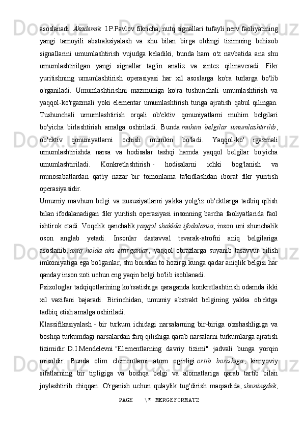 asoslanadi.   Akademik  I.P.Pavlov   fikricha, nutq signallari tufayli nerv faoliyatining
yangi   tamoyili   abstraksiyalash   va   shu   bilan   birga   oldingi   tizimning   behisob
signallarini   umumlashtirish   vujudga   keladiki,   bunda   ham   o'z   navbatida   ana   shu
umumlashtirilgan   yangi   signallar   tag'in   analiz   va   sintez   qilinaveradi.   Fikr
yuritishning   umumlashtirish   operasiyasi   har   xil   asoslarga   ko'ra   turlarga   bo'lib
o'rganiladi.   Umumlashtirishni   mazmuniga   ko'ra   tushunchali   umumlashtirish   va
yaqqol-ko'rgazmali   yoki   elementar   umumlashtirish   turiga   ajratish   qabul   qilingan.
Tushunchali   umumlashtirish   orqali   ob'ektiv   qonuniyatlarni   muhim   belgilari
bo'yicha   birlashtirish   amalga   oshiriladi.   Bunda   muhim   belgilar   umumlashtirilib ,
ob'ektiv   qonuniyatlarni   ochish   mumkin   bo'ladi.   Yaqqol-ko'   rgazmali
umumlashtirishda   narsa   va   hodisalar   tashqi   hamda   yaqqol   belgilar   bo'yicha
umumlashtiriladi.   Konkretlashtirish   -   hodisalarni   ichki   bog'lanish   va
munosabatlardan   qat'iy   nazar   bir   tomonlama   ta'kidlashdan   iborat   fikr   yuritish
operasiyasidir.
Umumiy   mavhum   belgi   va   xususiyatlarni   yakka   yolg'iz   ob'ektlarga   tadbiq   qilish
bilan   ifodalanadigan   fikr   yuritish   operasiyasi   insonning   barcha   faoliyatlarida   faol
ishtirok etadi.   Voqelik qanchalik   yaqqol shaklda ifodalansa , inson uni shunchalik
oson   anglab   yetadi.   Insonlar   dastavval   tevarak-atrofni   aniq   belgilariga
asoslanib,   aniq   holda   aks   ettirganlar ,   yaqqol   obrazlarga   suyanib   tasavvur   qilish
imkoniyatiga ega bo'lganlar, shu boisdan to hozirgi kunga qadar aniqlik belgisi har
qanday inson zoti uchun eng yaqin belgi bo'lib isoblanadi.
Psixologlar tadqiqotlarining ko'rsatishiga qaraganda konkretlashtirish odamda ikki
xil   vazifani   bajaradi.   Birinchidan,   umumiy   abstrakt   belgining   yakka   ob'ektga
tadbiq etish amalga oshiriladi.
Klassifikasiyalash   -   bir   turkum   ichidagi   narsalarning   bir-biriga   o'xshashligiga   va
boshqa turkumdagi narsalardan farq qilishiga qarab narsalarni turkumlarga ajratish
tizimidir.   D.I.Mendelevni   "Elementlarning   davriy   tizimi"   jadvali   bunga   yorqin
misoldir.   Bunda   olim   elementlarni   atom   og'irligi   ortib   borishiga ,   kimyoviy
sifatlarning   bir   tipligiga   va   boshqa   belgi   va   alomatlariga   qarab   tartib   bilan
joylashtirib   chiqqan.   O'rganish   uchun   qulaylik   tug'dirish   maqsadida,   shuningdek ,
PAGE   \* MERGEFORMAT2